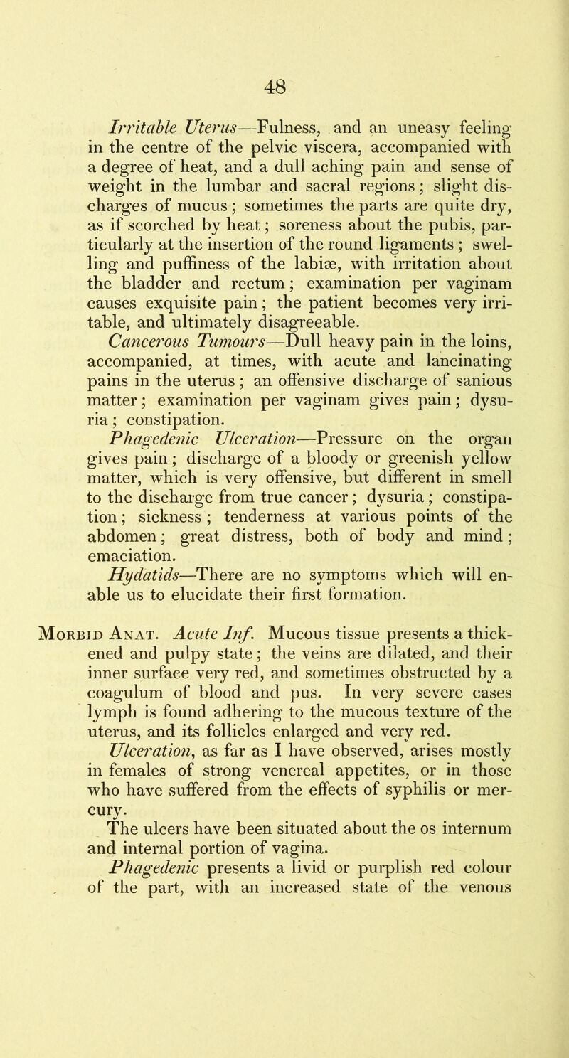 Irritable Uterus—Fulness, and an uneasy feeling in the centre of the pelvic viscera, accompanied with a degree of heat, and a dull aching pain and sense of weight in the lumbar and sacral regions; slight dis- charges of mucus ; sometimes the parts are quite dry, as if scorched by heat; soreness about the pubis, par- ticularly at the insertion of the round ligaments ; swel- ling and puffiness of the labise, with irritation about the bladder and rectum; examination per vaginam causes exquisite pain; the patient becomes very irri- table, and ultimately disagreeable. Cancerous Tumours—Dull heavy pain in the loins, accompanied, at times, with acute and lancinating pains in the uterus; an offensive discharge of sanious matter; examination per vaginam gives pain; dysu- ria; constipation. Phagedenic Ulceration—Pressure on the organ gives pain; discharge of a bloody or greenish yellow matter, which is very offensive, but different in smell to the discharge from true cancer; dysuria; constipa- tion ; sickness ; tenderness at various points of the abdomen; great distress, both of body and mind; emaciation. Hydatids—There are no symptoms which will en- able us to elucidate their first formation. Morbid Anat. Acute Inf. Mucous tissue presents a thick- ened and pulpy state; the veins are dilated, and their inner surface very red, and sometimes obstructed by a coagulum of blood and pus. In very severe cases lymph is found adhering to the mucous texture of the uterus, and its follicles enlarged and very red. Ulceration, as far as I have observed, arises mostly in females of strong venereal appetites, or in those who have suffered from the effects of syphilis or mer- cury. The ulcers have been situated about the os internum and internal portion of vagina. Phagedenic presents a livid or purplish red colour of the part, with an increased state of the venous