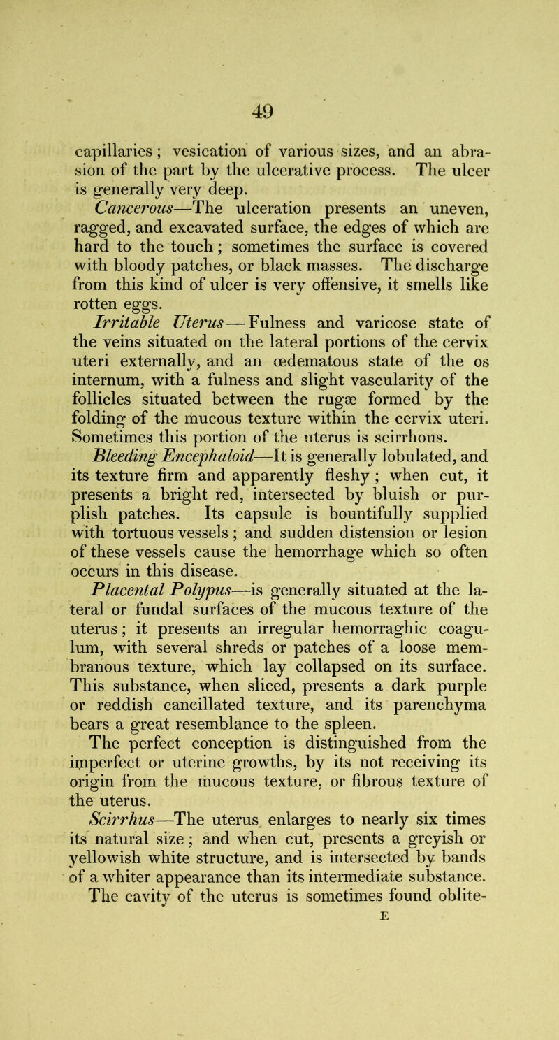 capillaries ; vesication of various sizes, and an abra- sion of the part by the ulcerative process. The ulcer is generally very deep. Cancerous—The ulceration presents an uneven, ragged, and excavated surface, the edges of which are hard to the touch; sometimes the surface is covered with bloody patches, or black masses. The discharge from this kind of ulcer is very offensive, it smells like rotten eggs. Irritable Uterus—Fulness and varicose state of the veins situated on the lateral portions of the cervix uteri externally, and an cedematous state of the os internum, with a fulness and slight vascularity of the follicles situated between the rugae formed by the folding of the mucous texture within the cervix uteri. Sometimes this portion of the uterus is scirrhous. Bleeding Encephaloid—It is generally lobulated, and its texture firm and apparently fleshy ; when cut, it presents a bright red, intersected by bluish or pur- plish patches. Its capsule is bountifully supplied with tortuous vessels; and sudden distension or lesion of these vessels cause the hemorrhage which so often occurs in this disease. Placental Polypus—is generally situated at the la- teral or fundal surfaces of the mucous texture of the uterus; it presents an irregular hemorraghic coagu- lum, with several shreds or patches of a loose mem- branous texture, which lay collapsed on its surface. This substance, when sliced, presents a dark purple or reddish cancillated texture, and its parenchyma bears a great resemblance to the spleen. The perfect conception is distinguished from the imperfect or uterine growths, by its not receiving its origin from the mucous texture, or fibrous texture of the uterus. Scirrhus—The uterus enlarges to nearly six times its natural size; and when cut, presents a greyish or yellowish white structure, and is intersected by bands of a whiter appearance than its intermediate substance. The cavity of the uterus is sometimes found oblite- E