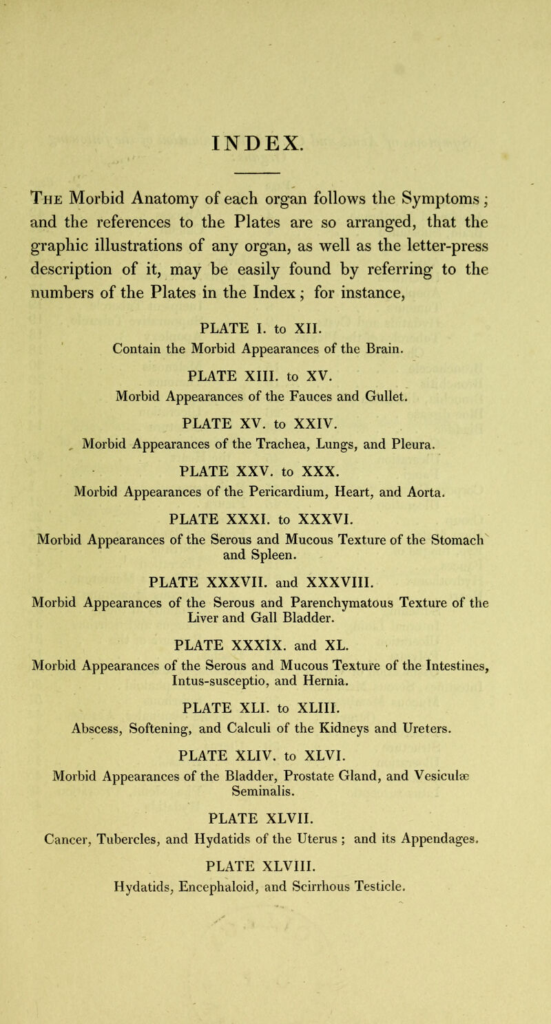 INDEX. The Morbid Anatomy of each organ follows the Symptoms; and the references to the Plates are so arranged, that the graphic illustrations of any organ, as well as the letter-press description of it, may be easily found by referring to the numbers of the Plates in the Index; for instance, PLATE I. to XII. Contain the Morbid Appearances of the Brain. PLATE XIII. to XV. Morbid Appearances of the Fauces and Gullet. PLATE XV. to XXIV. Morbid Appearances of the Trachea, Lungs, and Pleura. PLATE XXV. to XXX. Morbid Appearances of the Pericardium, Heart, and Aorta. PLATE XXXI. to XXXVI. Morbid Appearances of the Serous and Mucous Texture of the Stomach and Spleen. PLATE XXXVII. and XXXVIII. Morbid Appearances of the Serous and Parenchymatous Texture of the Liver and Gall Bladder. PLATE XXXIX. and XL. Morbid Appearances of the Serous and Mucous Texture of the Intestines, Intus-susceptio, and Hernia. PLATE XLI. to XLIII. Abscess, Softening, and Calculi of the Kidneys and Ureters. PLATE XLIV. to XLVI. Morbid Appearances of the Bladder, Prostate Gland, and Vesiculse Seminalis. PLATE XLVII. Cancer, Tubercles, and Hydatids of the Uterus ; and its Appendages, PLATE XLVIII. Hydatids, Encephaloid, and Scirrhous Testicle.