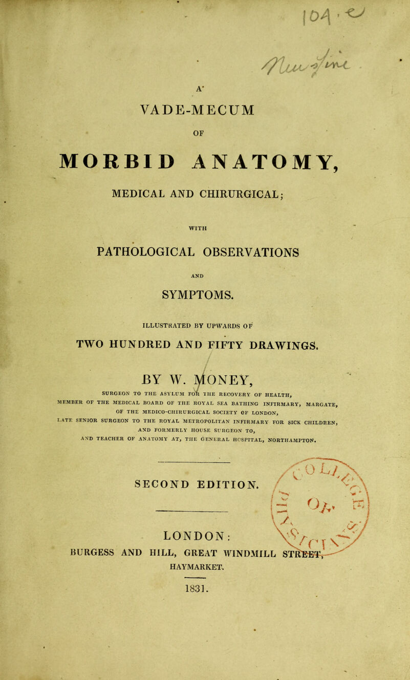 1 A* / * VADE-MECUM OF MORBID ANATOMY, MEDICAL AND CHIRURGICAL; WITH PATHOLOGICAL OBSERVATIONS AND SYMPTOMS. ILLUSTRATED BY UPWARDS OF TWO HUNDRED AND FIFTY DRAWINGS, BY W. MONEY, SURGEON TO THE ASYLUM FOR THE RECOVERY OF HEALTH, MEMBER OF THE MEDICAL BOARD OF THE ROYAL SEA BATHING INFIRMARY, MARGATE, OF THE MEDICO-CHIRURGICAL SOCIETY OF LONDON, LATE SENIOR SURGEON TO THE ROYAL METROPOLITAN INFIRMARY FOR SICK CHILDREN, AND FORMERLY HOUSE SURGEON TO, AND TEACHER OF ANATOMY AT, THE GENERAL HOSPITAL, NORTHAMPTON. SECOND EDITION. LONDON: BURGESS AND HILL, GREAT WINDMILL STitBfiT?*-' ( 3 O/v L*' \ A <>*/ / C [ N HAYMARKET. 1831.