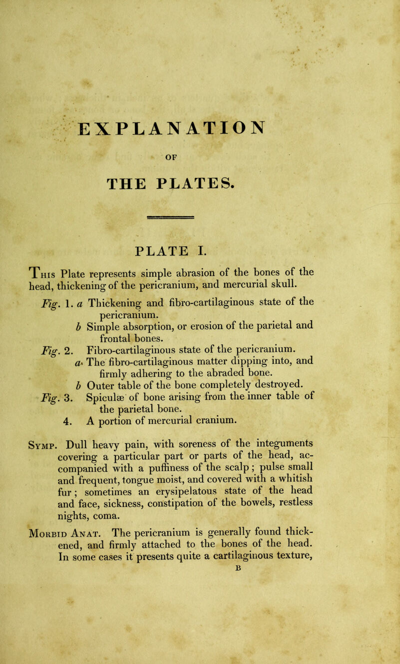 EXPLANATION OF THE PLATES. PLATE I. This Plate represents simple abrasion of the bones of the head, thickening of the pericranium, and mercurial skull. Fig. 1. a Thickening and fibro-cartilaginous state of the pericranium. b Simple absorption, or erosion of the parietal and frontal bones. Fig. 2. Fibro-cartilaginous state of the pericranium. a♦ The fibro-cartilaginous matter dipping into, and firmly adhering to the abraded bone. b Outer table of the bone completely destroyed. Fig. 3. Spiculse of bone arising from the inner table of the parietal bone. 4. A portion of mercurial cranium. Symp. Dull heavy pain, with soreness of the integuments covering a particular part or parts of the head, ac- companied with a puffiness of the scalp; pulse small and frequent, tongue moist, and covered with a whitish fur; sometimes an erysipelatous state of the head and face, sickness, constipation of the bowels, restless nights, coma. Morbid Anat. The pericranium is generally found thick- ened, and firmly attached to the bones of the head. In some cases it presents quite a cartilaginous texture, B