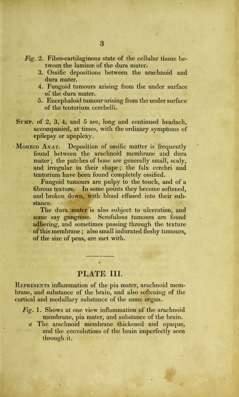 Fig. 2. Fibro-cartilaginous state of the cellular tissue be- tween the laminae of the dura mater. 3. Ossific depositions between the arachnoid and dura mater. 4. Fungoid tumours arising from the under surface of the dura mater. 5. Encephaloid tumour arising from the under surface of the tentorium cerebelli. Symp. of 2, 3, 4, and 5 are, long and continued headach, accompanied, at times, with epilepsy or apoplexy. ♦ Morbid Anat. Deposition of ossific matter is frequently found between the arachnoid membrane and dura mater; the patches of bone are generally small, scaly, and irregular in their shape; the falx cerebri and tentorium have been found completely ossified. Fungoid tumours are pulpy to the touch, and of a fibrous texture. In some points they become softened, and broken down, with blood effused into their sub- stance. The dura mater is also subject to ulceration, and some say gangrene. Scrofulous tumours are found adhering, and sometimes passing through the texture of this membrane; also small indurated fleshy tumours, of the size of peas, are met with. the ordinary symptoms of PLATE III. Represents inflammation of the pia mater, arachnoid mem- brane, and substance of the brain, and also softening of the cortical and medullary substance of the same organ. Fig. 1. Shows at one view inflammation of the arachnoid membrane, pia mater, and substance of the brain. a The arachnoid membrane thickened and opaque, and the convolutions of the brain imperfectly seen through it.