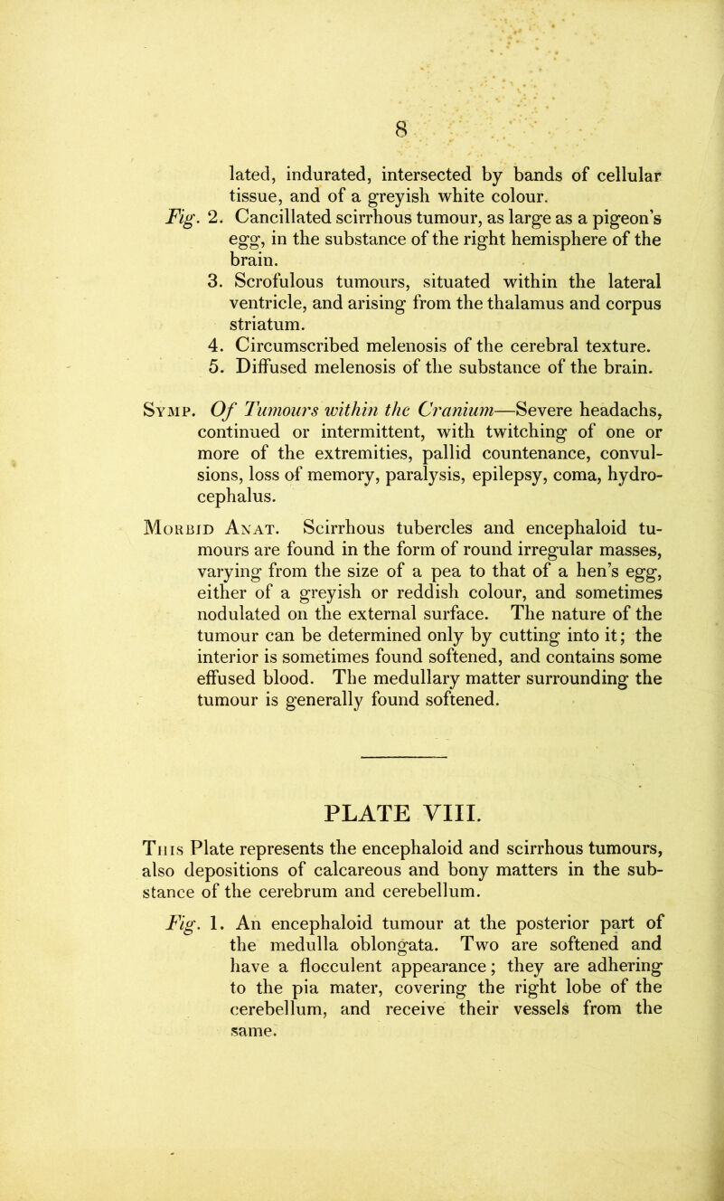 8 lated, indurated, intersected by bands of cellular tissue, and of a greyish white colour. Fig. 2. Cancillated scirrhous tumour, as large as a pigeon’s egg, in the substance of the right hemisphere of the brain. 3. Scrofulous tumours, situated within the lateral ventricle, and arising from the thalamus and corpus striatum. 4. Circumscribed melenosis of the cerebral texture. 5. Diffused melenosis of the substance of the brain. Symp. Of Tumours within the Cranium—Severe headachs, continued or intermittent, with twitching of one or more of the extremities, pallid countenance, convul- sions, loss of memory, paralysis, epilepsy, coma, hydro- cephalus. Morbid Anat. Scirrhous tubercles and encephaloid tu- mours are found in the form of round irregular masses, varying from the size of a pea to that of a hen’s egg, either of a greyish or reddish colour, and sometimes nodulated on the external surface. The nature of the tumour can be determined only by cutting into it; the interior is sometimes found softened, and contains some effused blood. The medullary matter surrounding the tumour is generally found softened. PLATE VIII. Th is Plate represents the encephaloid and scirrhous tumours, also depositions of calcareous and bony matters in the sub- stance of the cerebrum and cerebellum. Fig. 1. An encephaloid tumour at the posterior part of the medulla oblongata. Two are softened and have a flocculent appearance; they are adhering to the pia mater, covering the right lobe of the cerebellum, and receive their vessels from the same.