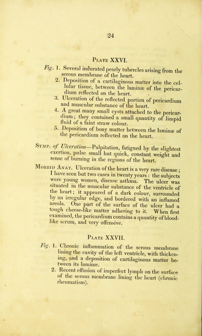 Plate XXVI. Fig. I. Several indurated pearly tubercles arising from the serous membrane of the heart. 2. Deposition of a cartilaginous matter into the cel- lular tissue, between the laminae of the pericar- dium reflected on the heart. 3. Ulceration of the reflected portion of pericardium and muscular substance of the heart. 4. A great many small cysts attached to the pericar- dium ; they contained a small quantity of limpid Fluid of a faint straw colour. 5. Deposition of bony matter between the laminae of the pericardium reflected on the heart. Symp. of Ulceration—Palpitation, fatigued by the slightest exertion, pulse small but quick, constant weight and sense of burning in the regions of the heart. Morbid Anat. Ulceration of the heart is a very rare disease ; 1 have seen but two cases in twenty years : the subjects were young women, disease asthma. The ulcer was situated in the muscular substance of the ventricle of the heart; it appeared of a dark colour, surrounded by an irregular edge, and bordered with an inflamed areola. One part of the surface of the ulcer had a tough cheese-like matter adhering to it. When first examined, the pericardium contains a quantity of blood- like serum, and very offensive. Plate XXVII. Fig. 1. Ghionic inflammation of the serous membrane lining the cavity of the left ventricle, with thicken- ing, and a deposition of cartilaginous matter be- tween its laminae. 2. Recent effusion of imperfect lymph on the surface of the serous membrane lining the heart (chronic rheumatism).