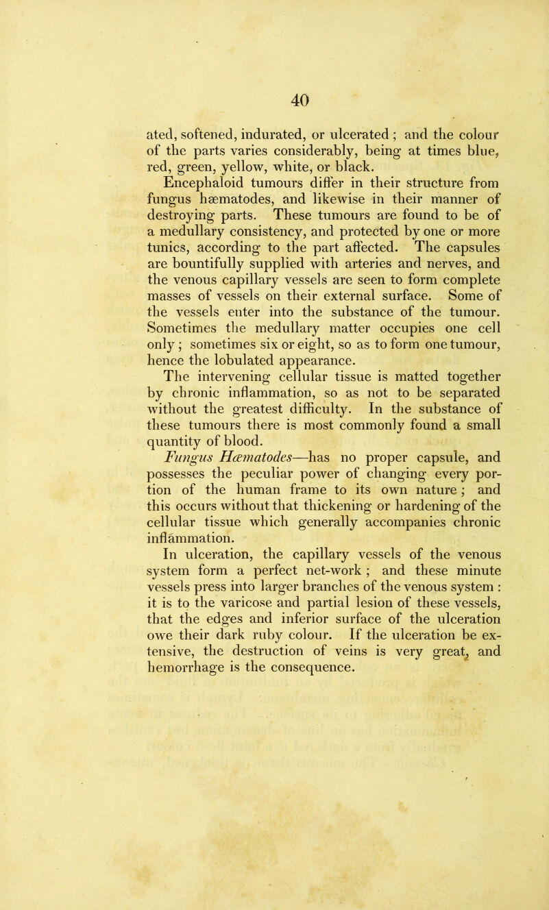 ated, softened, indurated, or ulcerated ; and the colour of the parts varies considerably, being at times blue, red, green, yellow, white, or black. Encephaloid tumours differ in their structure from fungus hsematodes, and likewise in their manner of destroying parts. These tumours are found to be of a medullary consistency, and protected by one or more tunics, according to the part affected. The capsules are bountifully supplied with arteries and nerves, and the venous capillary vessels are seen to form complete masses of vessels on their external surface. Some of the vessels enter into the substance of the tumour. Sometimes the medullary matter occupies one cell only; sometimes six or eight, so as to form one tumour, hence the lobulated appearance. The intervening cellular tissue is matted together by chronic inflammation, so as not to be separated without the greatest difficulty. In the substance of these tumours there is most commonly found a small quantity of blood. Fungus Hwnatodes—has no proper capsule, and possesses the peculiar power of changing every por- tion of the human frame to its own nature; and this occurs without that thickening or hardening of the cellular tissue which generally accompanies chronic inflammation. In ulceration, the capillary vessels of the venous system form a perfect net-work ; and these minute vessels press into larger branches of the venous system : it is to the varicose and partial lesion of these vessels, that the edges and inferior surface of the ulceration owe their dark ruby colour. If the ulceration be ex- tensive, the destruction of veins is very great, and hemorrhage is the consequence.
