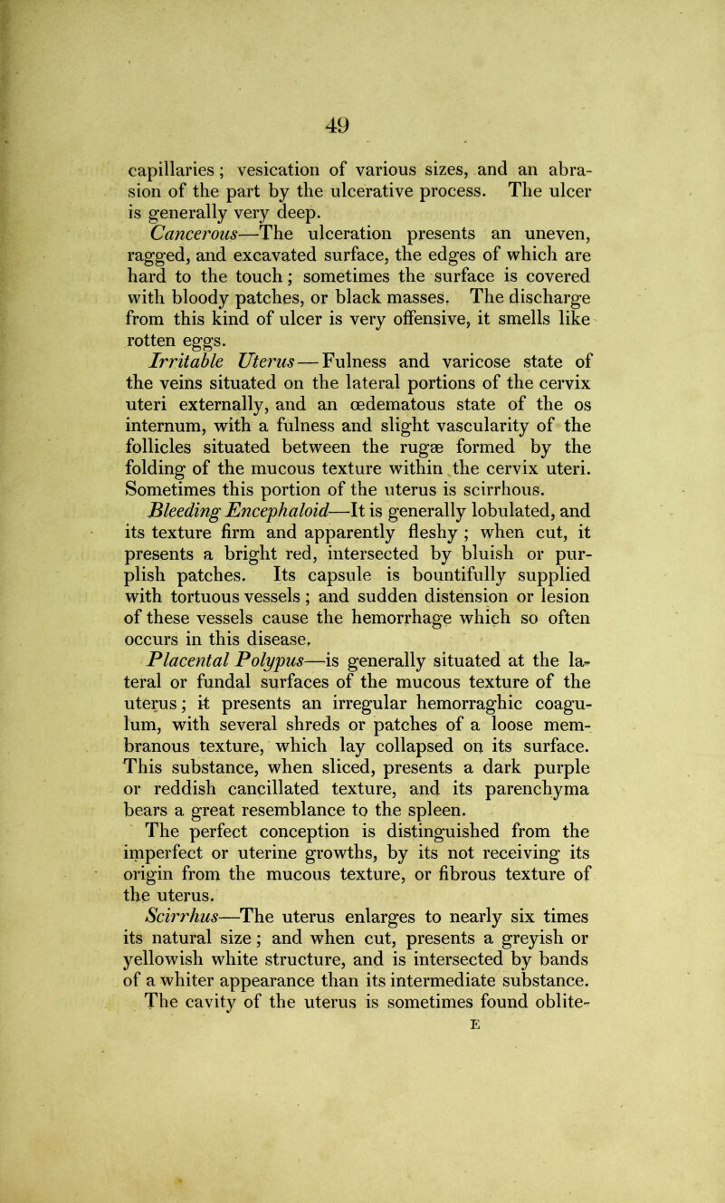 capillaries; vesication of various sizes, and an abra- sion of the part by the ulcerative process. The ulcer is generally very deep. Cancerous—The ulceration presents an uneven, ragged, and excavated surface, the edges of which are hard to the touch; sometimes the surface is covered with bloody patches, or black masses. The discharge from this kind of ulcer is very offensive, it smells like rotten eggs. Irritable Uterus — Fulness and varicose state of the veins situated on the lateral portions of the cervix uteri externally, and an oedematous state of the os internum, with a fulness and slight vascularity of the follicles situated between the rugae formed by the folding of the mucous texture within the cervix uteri. Sometimes this portion of the uterus is scirrhous. Bleeding Encephaloid—It is generally lobulated, and its texture firm and apparently fleshy ; when cut, it presents a bright red, intersected by bluish or pur- plish patches. Its capsule is bountifully supplied with tortuous vessels; and sudden distension or lesion of these vessels cause the hemorrhage which so often occurs in this disease, Placental Polypus—is generally situated at the la- teral or fundal surfaces of the mucous texture of the uterus; it presents an irregular hemorraghic coagu- lum, with several shreds or patches of a loose mem- branous texture, which lay collapsed on its surface. This substance, when sliced, presents a dark purple or reddish cancillated texture, and its parenchyma bears a great resemblance to the spleen. The perfect conception is distinguished from the imperfect or uterine growths, by its not receiving its origin from the mucous texture, or fibrous texture of the uterus. Scirrhus—The uterus enlarges to nearly six times its natural size; and when cut, presents a greyish or yellowish white structure, and is intersected by bands of a whiter appearance than its intermediate substance. The cavity of the uterus is sometimes found oblite- E