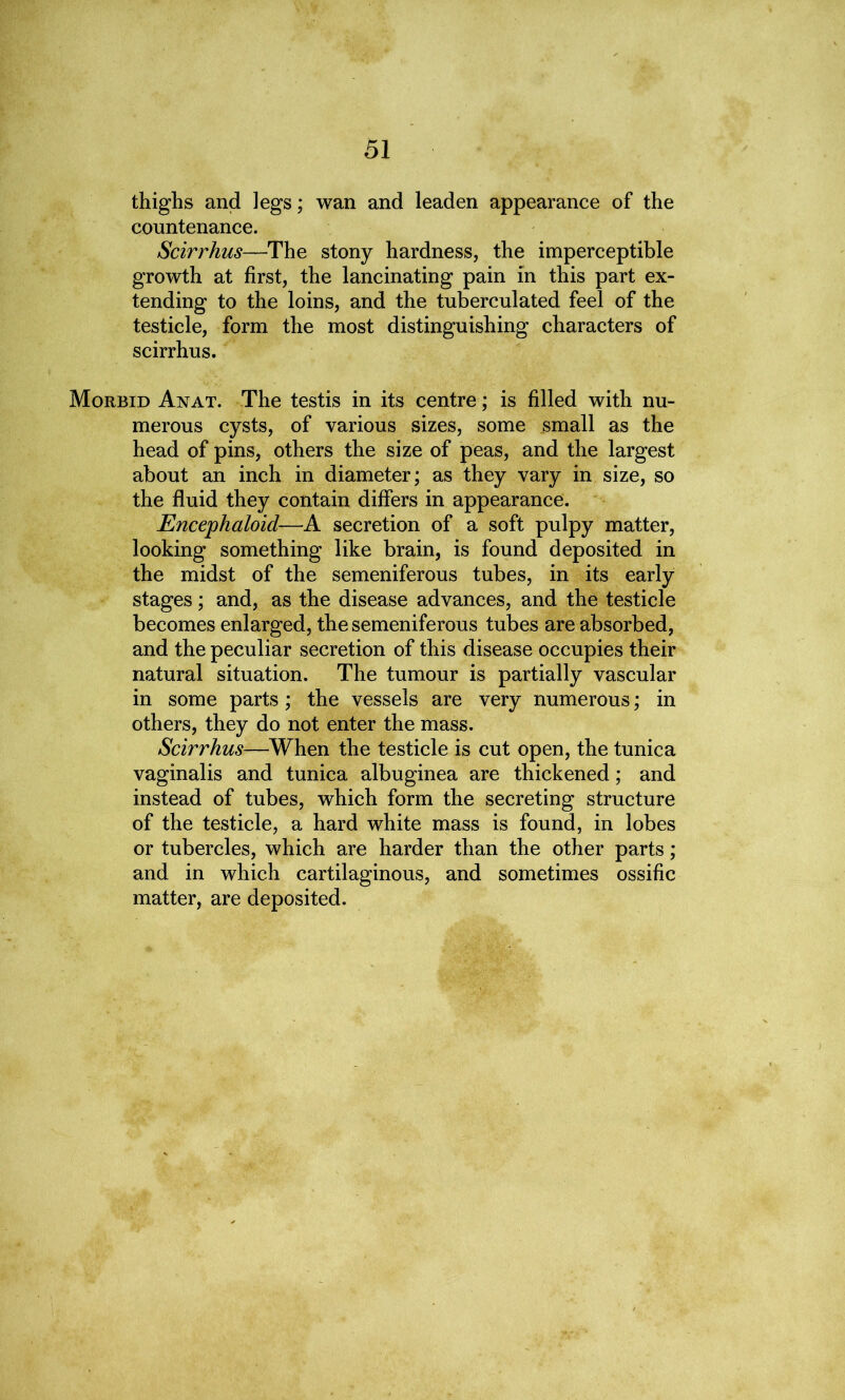 51 thighs and legs; wan and leaden appearance of the countenance. Scirrhus—The stony hardness, the imperceptible growth at first, the lancinating pain in this part ex- tending to the loins, and the tuberculated feel of the testicle, form the most distinguishing characters of scirrhus. Morbid Anat. The testis in its centre; is filled with nu- merous cysts, of various sizes, some small as the head of pins, others the size of peas, and the largest about an inch in diameter; as they vary in size, so the fluid they contain differs in appearance. Encephaloid—A secretion of a soft pulpy matter, looking something like brain, is found deposited in the midst of the semeniferous tubes, in its early stages; and, as the disease advances, and the testicle becomes enlarged, the semeniferous tubes are absorbed, and the peculiar secretion of this disease occupies their natural situation. The tumour is partially vascular in some parts; the vessels are very numerous; in others, they do not enter the mass. Scirrhus—When the testicle is cut open, the tunica vaginalis and tunica albuginea are thickened; and instead of tubes, which form the secreting structure of the testicle, a hard white mass is found, in lobes or tubercles, which are harder than the other parts; and in which cartilaginous, and sometimes ossific matter, are deposited.