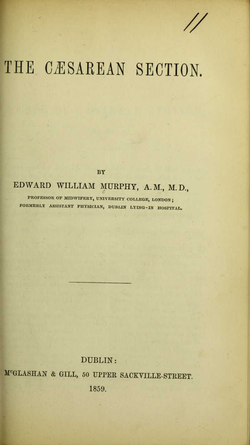THE CilSAREAN SECTION. BY EDWARD WILLIAM MURPHY, A.M., M.D., PROFESSOR OP MIDWIFERY, UNIVERSITY COLLEGE, LONDON ; FORMERLY ASSISTANT PHYSICIAN, DUBLIN LYING-IN HOSPITAL. DUBLIN: M'GLASHAN & GILL, 50 UPPER SACKYILLE-STREET.