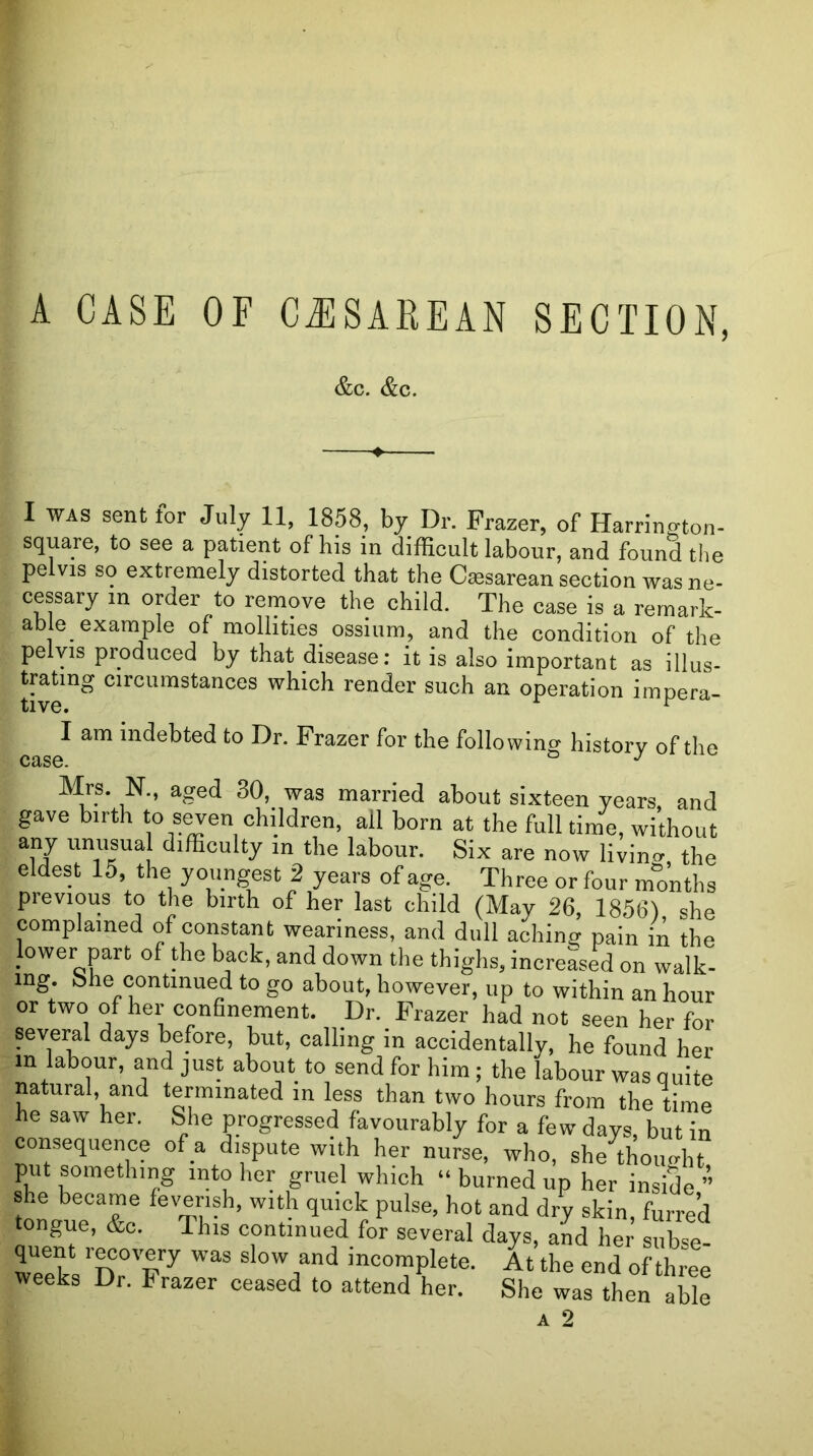 A CASE OF CJISAREAN SECTION, &c. &c. I WAS sent lor July 11, 1858, by Dr. Frazer, of Harrin^ton- square, to see a patient of his in difficult labour, and found the pelvis so extremely distorted that the Caesarean section was ne- cessary in order to remove the child. The case is a remark- able^ example of mollities ossium, and the condition of the pelvis produced by that disease; it is also important as illus- trating circumstances which render such an operation impera- I am indebted to Dr. Frazer for the following history of the case. Mrs. N., aged 30, was married about sixteen years and gave birth to seven children, all born at the full time, without any unusua difficulty in the labour. Six are now livin<r the eldest 15, the youngest 2 years of age. Three or four months previous to the birth of her last child (May 26, 1856) she complained of constant weariness, and dull aching pain in the lower part of the back, and down the thighs, increased on walk- ing. bhe continued to go about, however, up to within an hour or two of her confinement. Dr. Frazer had not seen her for several days before, but, calling in accidentally, he found her in labour, and just about to send for him ; the labour was quite natural, and terminated in less than two hours from the time he saw her. She progressed favourably for a few days, but in consequence of a dispute with her nurse, who, she thoimht put something into her gruel which “ burned up her inside ” she became feverish, with quick pulse, hot and dry skin, furred tongue, &o. This continued for several days, and her siibse- quent rwovery was slow and incomplete. At the end of three weeks Dr. Frazer ceased to attend her. She was then able