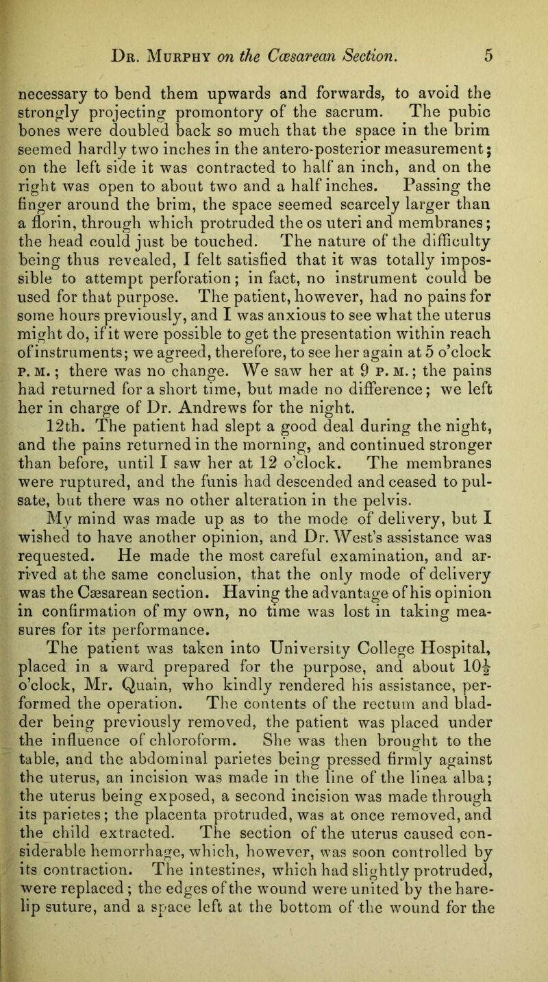necessary to bend them upwards and forwards, to avoid the strongly projecting promontory of the sacrum. The pubic bones were doubled back so much that the space in the brim seemed hardly two inches in the antero-posterior measurement; on the left side it was contracted to half an inch, and on the right was open to about two and a half inches. Passing the finger around the brim, the space seemed scarcely larger than a florin, through which protruded the os uteri and membranes; the head could just be touched. The nature of the difficulty being thus revealed, I felt satisfied that it was totally impos- sible to attempt perforation; in fact, no instrument could be used for that purpose. The patient, however, had no pains for some hours previously, and I was anxious to see what the uterus might do, if it were possible to get the presentation within reach of instruments; we agreed, therefore, to see her again at 5 o’clock p. M.; there was no change. We saw her at 9 p. m. ; the pains had returned for a short time, but made no difference; we left her in charge of Dr. Andrews for the night. 12th. The patient had slept a good deal during the night, and the pains returned in the morning, and continued stronger than before, until I saw her at 12 o’clock. The membranes were ruptured, and the funis had descended and ceased to pul- sate, but there was no other alteration in the pelvis. My mind was made up as to the mode of delivery, but I wished to have another opinion, and Dr. West’s assistance was requested. He made the most careful examination, and ar- rived at the same conclusion, that the only mode of delivery was the Caesarean section. Having the advantage of his opinion in confirmation of my own, no time was lost in taking mea- sures for its performance. The patient was taken into University College Hospital, placed in a ward prepared for the purpose, and about lOJ o’clock, Mr. Quain, who kindly rendered his assistance, per- formed the operation. The contents of the rectum and blad- der being previously removed, the patient was placed under the influence of chloroform. She was then brought to the table, and the abdominal parietes being pressed firmly against the uterus, an incision was made in the line of the linea alba; the uterus being exposed, a second incision was made through its parietes; the placenta protruded, was at once removed, and the child extracted. The section of the uterus caused con- siderable hemorrhage, which, however, was soon controlled by its contraction. The intestines, which had slightly protruded, were replaced ; the edges of the wound were united by the hare- lip suture, and a space left at the bottom of the wound for the