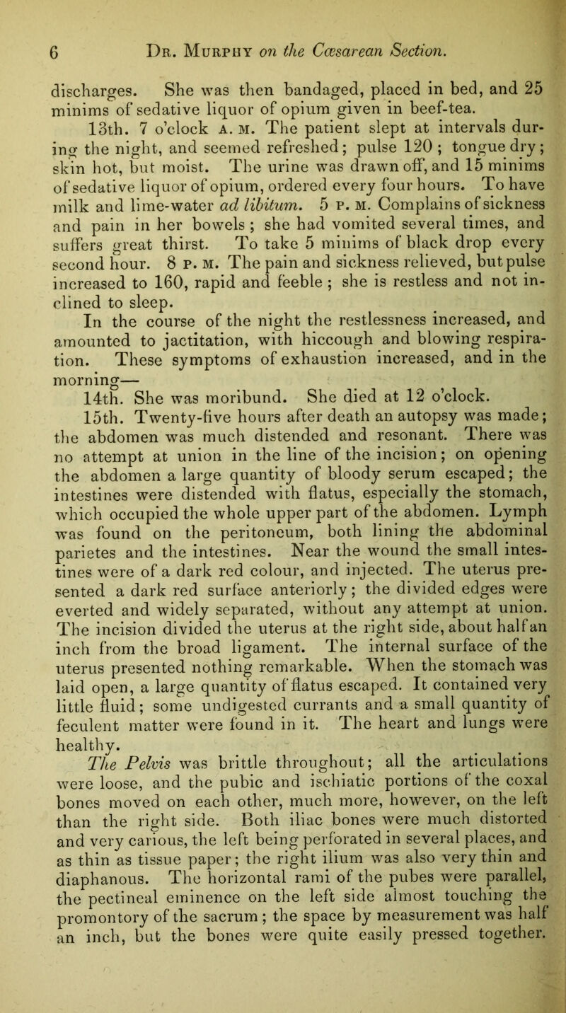 discharges. She was then bandaged, placed in bed, and 25 minims of sedative liquor of opium given in beef-tea. 13th. 7 o’clock A. M. The patient slept at intervals dur- ing the night, and seemed refreshed; pulse 120 ; tongue dry; skin hot, moist. The urine was drawn off, and 15 minims of sedative liquor of opium, ordered every four hours. To have milk and lime-water ad libitum, 5 p. m. Complains of sickness and pain in her bowels ; she had vomited several times, and suffers great thirst. To take 5 minims of black drop every second hour. 8 P. M. The pain and sickness relieved, but pulse increased to 160, rapid and feeble ; she is restless and not in- clined to sleep. In the course of the night the restlessness increased, and amounted to jactitation, with hiccough and blowing respira- tion. These symptoms of exhaustion increased, and in the morning— 14th. She was moribund. She died at 12 o’clock. 15th. Twenty-five hours after death an autopsy was made; the abdomen was much distended and resonant. There was no attempt at union in the line of the incision; on opening the abdomen a large quantity of bloody serum escaped; the intestines were distended with, flatus, especially the stomach, which occupied the whole upper part of the abdomen. Lymph was found on the peritoneum, both lining the abdominal parietes and the intestines. Near the wound the small intes- tines were of a dark red colour, and injected. The uterus pre- sented a dark red surface anteriorly; the divided edges were everted and widely separated, without any attempt at union. The incision divided the uterus at the right side, about halfan inch from the broad ligament. The internal surface of the uterus presented nothing remarkable. When the stomach was laid open, a large quantity of flatus escaped. It contained very little fluid; some undigested currants and a small quantity of feculent matter were found in it. The heart and lungs were healthy. The Pelvis was brittle throughout; all the articulations were loose, and the pubic and ischiatic portions of the coxal bones moved on each other, much more, however, on the left than the right side. Both iliac bones were much distorted and very carious, the left being perforated in several places, and as thin as tissue paper; the right ilium was also very thin and diaphanous. The horizontal rami of the pubes were parallel, the pectineal eminence on the left side almost touching the promontory of the sacrum ; the space by measurement was half an inch, but the bones were quite easily pressed together.