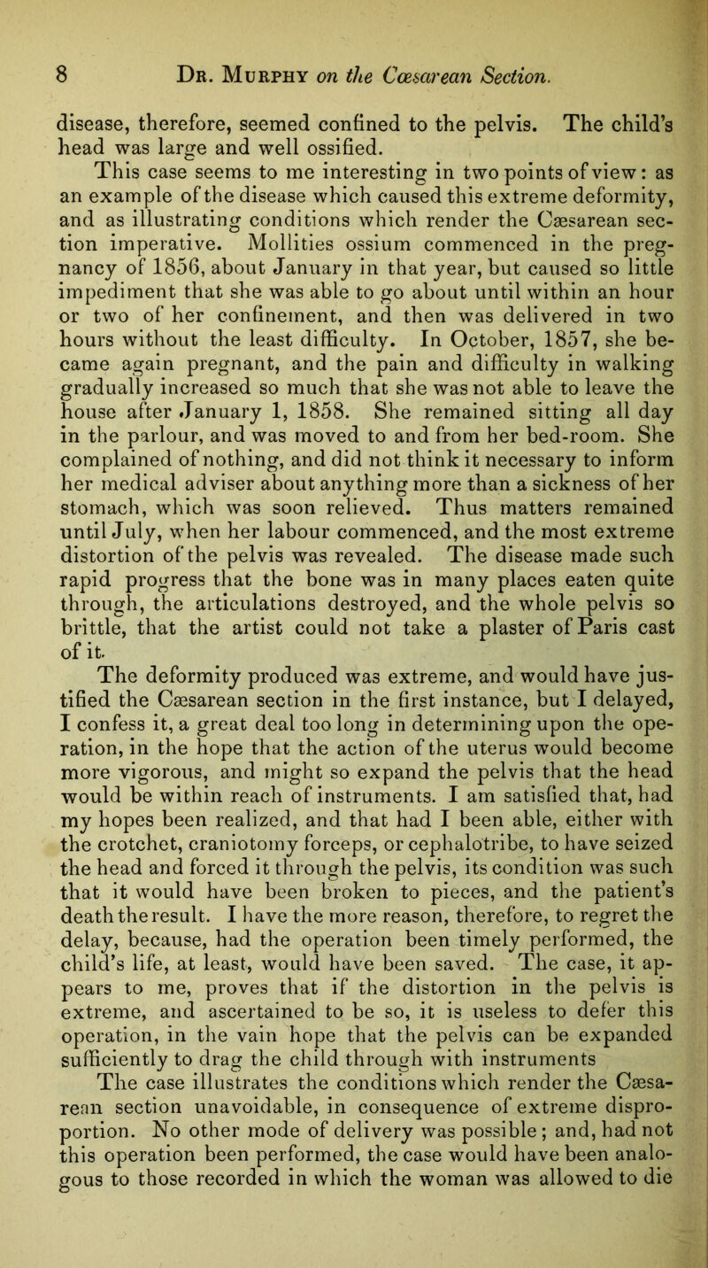 disease, therefore, seemed confined to the pelvis. The child’s head was large and well ossified. This case seems to me interesting in two points of view: as an example of the disease which caused this extreme deformity, and as illustrating conditions which render the Cesarean sec- tion imperative. Mollities ossium commenced in the preg- nancy of 1856, about January in that year, but caused so little impediment that she was able to go about until within an hour or two of her confinement, and then was delivered in two hours without the least difficulty. In October, 1857, she be- came again pregnant, and the pain and difficulty in walking gradually increased so much that she was not able to leave the house after January 1, 1858. She remained sitting all day in the parlour, and was moved to and from her bed-room. She complained of nothing, and did not think it necessary to inform her medical adviser about anything more than a sickness of her stomach, which was soon relieved. Thus matters remained untilJuly, when her labour commenced, and the most extreme distortion of the pelvis was revealed. The disease made such rapid progress that the bone was in many places eaten quite through, the articulations destroyed, and the whole pelvis so brittle, that the artist could not take a plaster of Paris cast of it. The deformity produced was extreme, and would have jus- tified the Caesarean section in the first instance, but I delayed, I confess it, a great deal too long in determining upon the ope- ration, in the hope that the action of the uterus would become more vigorous, and might so expand the pelvis that the head would be within reach of instruments. I am satisfied that, had my hopes been realized, and that had I been able, either with the crotchet, craniotomy forceps, or cephalotribe, to have seized the head and forced it through the pelvis, its condition was such that it would have been broken to pieces, and the patient’s death the result. I have the more reason, therefore, to regret the delay, because, had the operation been timely performed, the child’s life, at least, would have been saved. The case, it ap- pears to me, proves that if the distortion in the pelvis is extreme, and ascertained to be so, it is useless to defer this operation, in the vain hope that the pelvis can be expanded sufficiently to drag the child through with instruments The case illustrates the conditions which render the Caesa- rean section unavoidable, in consequence of extreme dispro- portion. No other mode of delivery was possible ; and, had not this operation been performed, the case would have been analo- gous to those recorded in which the woman was allowed to die