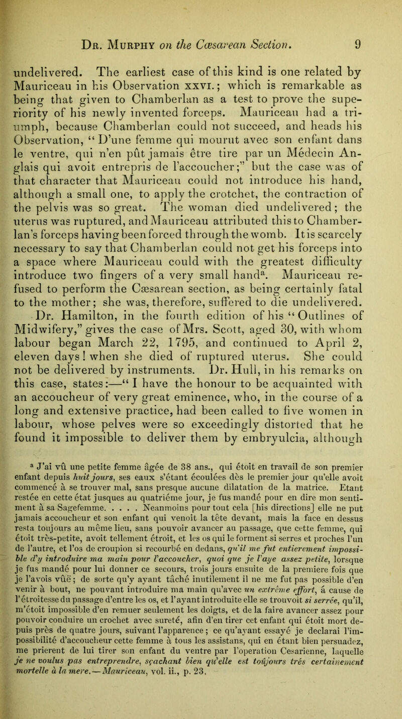 undelivered. The earliest case of this kind is one related by Mauriceau in his Observation xxvi.; which is remarkable as being that given to Chamberlan as a test to prove the supe- riority of his newly invented forceps. Mauriceau had a tri- umph, because Cliamberlan could not succeed, and heads his Observation, “ D’une femme qui mourut avec son enfant dans le ventre, qui n’en put jamais etre tire par un Medecin An- glais qui avoit entrepris de I’accoucher;” but the case was of that character that Mauriceau could not introduce his hand, although a small one, to apply the crotchet, the contraction of the pelvis was so great. The woman died undelivered; the uterus was ruptured, and Mauriceau attributed this to Chamber- lan’s forceps having been forced through the womb. It is scarcely necessary to say that Chamberlan could not get his forceps into a space where Mauriceau could with the greatest difficulty introduce two fingers of a very small hand^. Mauriceau re- fused to perform the Caesarean section, as being certainly fatal to the mother; she was, therefore, suffei-ed to die undelivered. Dr. Hamilton, in the fourth edition of his “ Outlines of Midwifery,” gives the case of Mrs. Scott, aged 30, with whom labour began March 22, 1795, and continued to April 2, eleven days I when she died of ruptured uterus. She could not be delivered by instruments. Dr. Hull, in his remarks on this case, states:—“I have the honour to be acquainted with an accoucheur of very great eminence, who, in the course of a long and extensive practice, had been called to five women in labour, whose pelves were so exceedingly distorted that he found it impossible to deliver them by embryulcia, although ® J’ai vu une petite femme agee de 38 ans., qui etoit en travail de son premier enfant depuis huitjours^ ses eaux s’etant ecoulees des le premier jour qu’elle avoit commence a se trouver mal, sans presque aucune dilatation de la matrice. Etant restee en cette etat jusques au quatrieme jour, je fus mande pour en dire mon senti- ment asaSagefemme Neanmoins pour tout cela [his directions] elle ne put jamais accoucheur et son enfant qui venoit la tete devant, mais la face en dessus resta toujours au memelieu, sans pouvoir avancer au passage, que cette femme, qui etoit tres-petite, avoit tellement etroit, et les os qui le forment si serres et proches Fun de Fautre, et Fos de croupion si recourbe en dedans, quil me fut entierement impossi- ble cVy introduire ma main pour Vaccoucher^ quoi que je Vaye assez petite^ lorsque je fus mande pour lui donner ce secours, trois jours ensuite de la premiere fois que je Favois vue; de sorte qu’y ayant tache inutilement il ne me fut pas possible d’en venir a bout, ne pouvant introduire ma main qu’avec un extrhue effort^ a cause de Fetroitessedn passage d’entre les os, et Fayant introduite elle se trouvoit si serree^ qu’il, m’etoit impossible d’en remuer seulement les doigts, et de la faire avancer assez pour pouvoir conduire un crochet avec surete, afin d’eii tirer cet enfant qui etoit mort de- puis pres de quatre jours, suivant Fapparence; ce qu’ayant essaye je declarai Fim- possibilite d’accoucheur cette femme a tous les assistans, qui en etant bien persuadcz, me prierent de lui tirer son enfant du ventre par Fopei-ation Cesarienne, laquelle je ne voulus pas entreprendre, s^achant bien qu'dle est toujours tres certainement mortelle a la mere, — Mauriceau,, vol. ii., p. 23.