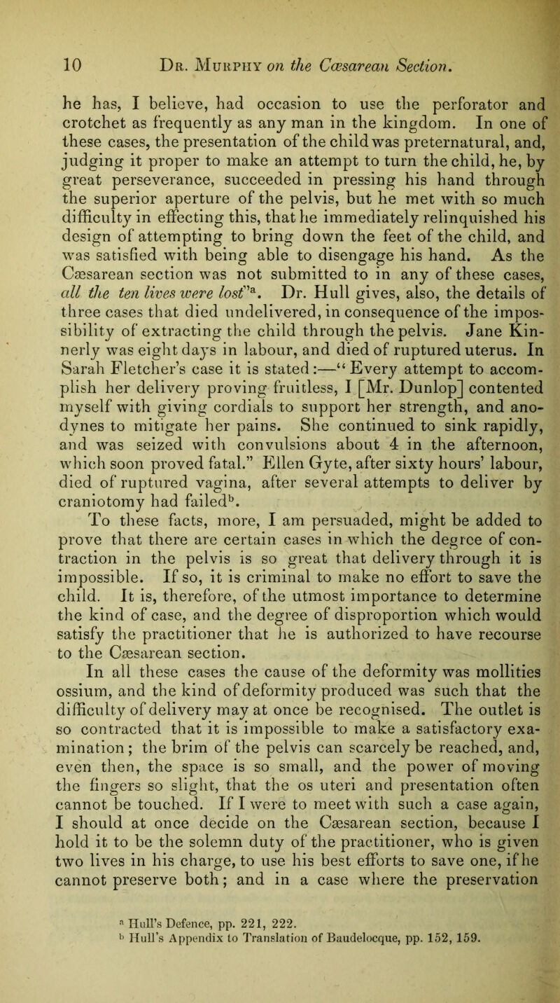he has, I believe, had occasion to use the perforator and crotchet as frequently as any man in the kingdom. In one of these cases, the presentation of the child was preternatural, and, judging it proper to make an attempt to turn the child, he, by great perseverance, succeeded in pressing his hand through the superior aperture of the pelvis, but he met with so much difficulty in effecting this, that he immediately relinquished his design of attempting to bring down the feet of the child, and was satisfied with being able to disengage his hand. As the Ctesarean section was not submitted to in any of these cases, all the ten lives were losf^. Dr. Hull gives, also, the details of three cases that died undelivered, in consequence of the impos- sibility of extracting the child through the pelvis. Jane Kin- nerly was eight days in labour, and died of ruptured uterus. In Sarah Fletcher’s case it is stated:—“Every attempt to accom- plish her delivery proving fruitless, F[Mr. Dunlop] contented myself with giving cordials to support her strength, and ano- dynes to mitigate her pains. She continued to sink rapidly, and was seized witli convulsions about 4 in the afternoon, which soon proved fatal.” Ellen Gyte, after sixty hours’ labour, died of ruptured vagina, after several attempts to deliver by craniotomy had failed'^. To these facts, more, I am persuaded, might be added to prove that there are certain cases in which the degree of con- traction in the pelvis is so great that delivery through it is impossible. If so, it is criminal to make no effort to save the child. It is, therefore, of the utmost importance to determine the kind of case, and the degree of disproportion which would satisfy the practitioner that he is authorized to have recourse to the Caesarean section. In all these cases the cause of the deformity was mollities ossium, and the kind of deformity produced was such that the difficulty of delivery may at once be recognised. The outlet is so contracted that it is impossible to make a satisfactory exa- mination ; the brim of the pelvis can scarcely be reached, and, even then, the space is so small, and the power of moving the fingers so slight, that the os uteri and presentation often cannot be touched. If I were to meet with such a case again, I should at once decide on the Caesarean section, because I hold it to be the solemn duty of the practitioner, who is given two lives in his charge, to use his best efforts to save one, if he cannot preserve both; and in a case where the preservation Hull’s Defence, pp. 221, 222. Hull’s Appendix to Translation of Baudelocque, pp. 152, 159.