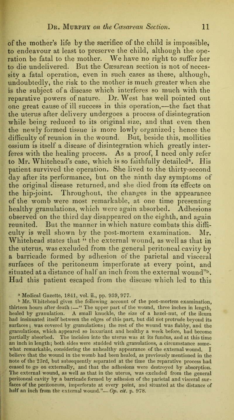of the mother’s life by the sacrifice of the child is impossible, to endeavour at least to preserve the child, although the ope- ration be fatal to the mother. We have no right to suffer her to die undelivered. But the Caesarean section is not of neces- sity a fatal operation, even in such cases as these, although, undoubtedly, the risk to the mother is much greater when she is the subject of a disease which interferes so much with the reparative powers of nature. Dr. West has well pointed out one great cause of ill success in this operation,—the fact that the uterus after delivery undergoes a process of disintegration while being reduced to its original size, and that even then the newly formed tissue is more lowly organized; hence the difficulty of reunion in the wound. But, beside this, mollities ossium is itself a disease of disintegration which greatly inter- feres with the healing process. As a proof, I need only refer to Mr. Whitehead’s case, which is so faithfully detailed^. His patient survived the operation. She lived to the thirty-second day after its performance, but on the ninth day symptoms of the original disease returned, and she died from its effects on the hip-joint. Throughout, the changes in the appearance of the vromb were most remarkable, at one time presenting healthy granulations, which were again absorbed. Adhesions observed on the third day disappeared on the eighth, and again reunited. But the manner in which nature combats this diffi- culty is well shown by the post-mortem examination. Mr. Whitehead states that “ the external wound, as well as that in the uterus, was excluded from the general peritoneal cavity by a barricade formed by adhesion of the parietal and visceral surfaces of the peritoneum imperforate at every point, and situated at a distance of half an inch from the external wound”'^. Had this patient escaped from the disease which led to this ^ Medical Gazette, 1841, vol. ii., pp. 939, 977. ^ Mr. Whitehead gives the following account of the post-mortem examination, thirteen hours after death :—“ The upper part of the wound, three inches in length, healed by granulation. A small knuckle, the size of a hazel-nut, of the ileum had insinuated itself between the edges of this part, but did not protrude beyond its surfaces ; was covered by granulations; the rest of the wound was flabby, and the granulations, which appeared so luxuriant and healthy a week before, had become partially absorbed. The incision into the uterus was at its fundus, and at this time an inch in length; both sides were studded with granulations, a circumstance some- what remarkable, considering the unhealthy appearance of the external wound. I believe that the wound in the womb had been healed, as previously mentioned in the note of the 23rd, but subsequently separated at the time the reparative process had ceased to go on externally, and that the adhesions Avere destroyed by absorption. The external wound, as well as that in the uterus, was excluded from the general peritoneal cavity by a barricade formed by adhesion of the parietal and visceral sur- faces of the peritoneum, imperforate at every point, and situated at the distance of half an inch from the external Avound.”—Op. cit. p. 978.