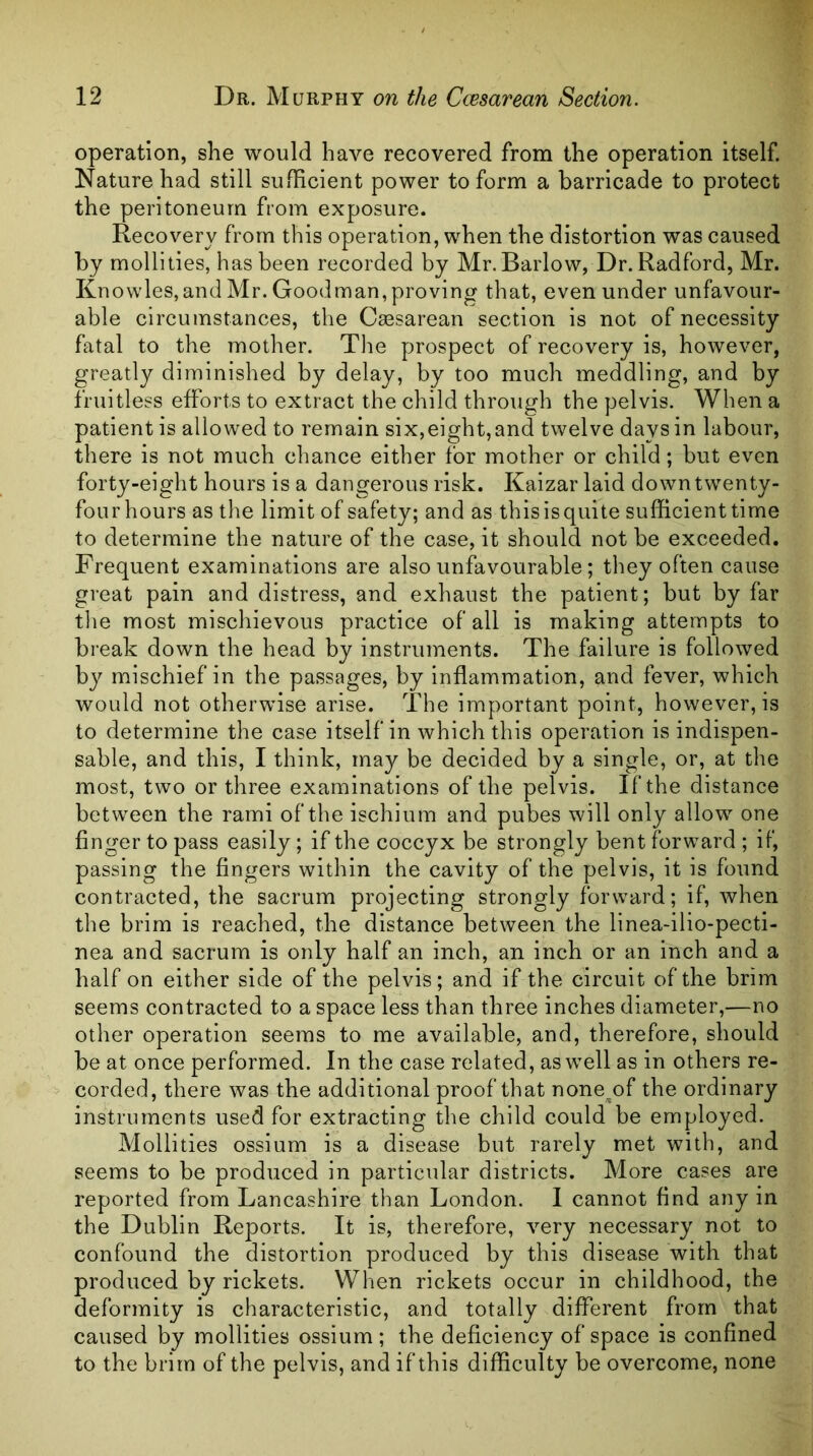 operation, she would have recovered from the operation itself. Nature had still sufficient power to form a barricade to protect the peritoneum from exposure. Recovery from this operation, when the distortion was caused by mollities, has been recorded by Mr. Barlow, Dr. Radford, Mr. Knowles,and Mr. Goodman, proving that, even under unfavour- able circumstances, the Cesarean section is not of necessity fatal to the mother. Tlie prospect of recovery is, however, greatly diminished by delay, by too much meddling, and by fruitless efforts to extract the child through the pelvis. When a patient is allowed to remain six,eight,and twelve days in labour, there is not much chance either for mother or child; but even forty-eight hours is a dangerous risk. Kaizar laid down twenty- four hours as the limit of safety; and as this is quite sufficient time to determine the nature of the case, it should not be exceeded. Frequent examinations are also unfavourable ; they often cause great pain and distress, and exhaust the patient; but by far the most mischievous practice of all is making attempts to break down the head by instruments. The failure is followed by mischief in the passages, by inflammation, and fever, which would not otherwise arise. The important point, however, is to determine the case itself in which this operation is indispen- sable, and this, I think, may be decided by a single, or, at the most, two or three examinations of the pelvis. If the distance between the rami of the ischium and pubes will only allow one finger to pass easily; if the coccyx be strongly bent forward ; if, passing the fingers within the cavity of the pelvis, it is found contracted, the sacrum projecting strongly forward; if, when the brim is reached, the distance between the linea-ilio-pecti- nea and sacrum is only half an inch, an inch or an inch and a half on either side of the pelvis; and if the circuit of the brim seems contracted to a space less than three inches diameter,—no other operation seems to me available, and, therefore, should be at once performed. In the case related, as well as in others re- corded, there was the additional proof that none^of the ordinary instruments used for extracting the child could be employed. Mollities ossium is a disease but rarely met with, and seems to be produced in particular districts. More cases are reported from Lancashire than London. I cannot find any in the Dublin Reports. It is, therefore, very necessary not to confound the distortion produced by this disease with that produced by rickets. When rickets occur in childhood, the deformity is characteristic, and totally different from that caused by mollities ossium; the deficiency of space is confined to the brim of the pelvis, and if this difficulty be overcome, none