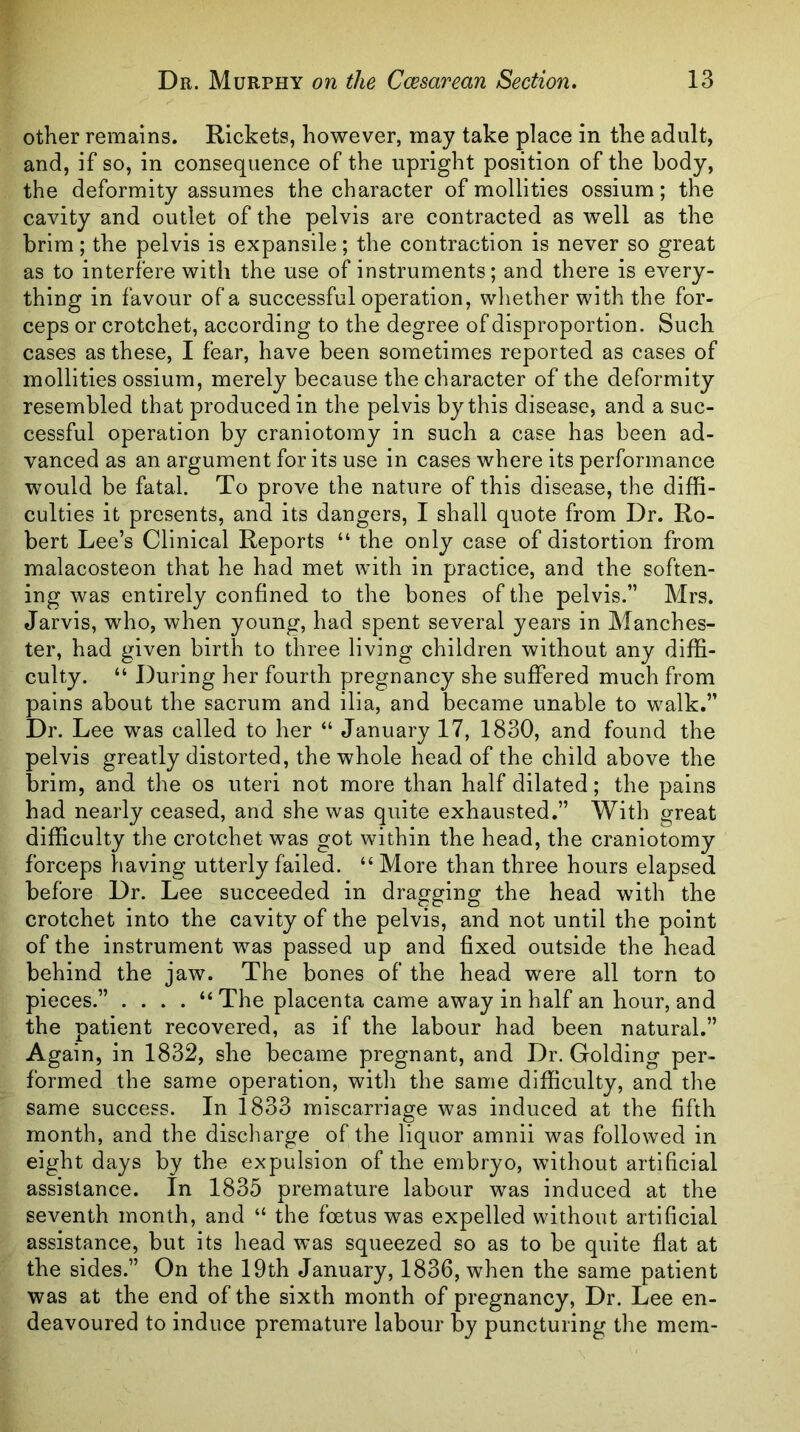 other remains. Rickets, however, may take place in the adult, and, if so, in consequence of the upright position of the body, the deformity assumes the character of mollities ossium; the cavity and outlet of the pelvis are contracted as well as the brim; the pelvis is expansile; the contraction is never so great as to interfere with the use of instruments; and there is every- thing in favour of a successful operation, wliether with the for- ceps or crotchet, according to the degree of disproportion. Such cases as these, I fear, have been sometimes reported as cases of mollities ossium, merely because the character of the deformity resembled that produced in the pelvis by this disease, and a suc- cessful operation by craniotomy in such a case has been ad- vanced as an argument for its use in cases where its performance would be fatal. To prove the nature of this disease, the diffi- culties it presents, and its dangers, I shall quote from Dr. Ro- bert Lee’s Clinical Reports “ the only case of distortion from malacosteon that he had met with in practice, and the soften- ing was entirely confined to the bones of the pelvis.” Mrs. Jarvis, who, when young, had spent several years in Manches- ter, had given birth to three living children without any diffi- culty. “ During her fourth pregnancy she suffered much from pains about the sacrum and ilia, and became unable to walk.” Dr. Lee was called to her “ January 17, 1830, and found the pelvis greatly distorted, the whole head of the child above the brim, and the os uteri not more than half dilated; the pains had nearly ceased, and she was quite exhausted.” With great difficulty the crotchet was got within the head, the craniotomy forceps having utterly failed. “ More than three hours elapsed before Dr. Lee succeeded in dragging the head with the crotchet into the cavity of the pelvis, and not until the point of the instrument was passed up and fixed outside the head behind the jaw. The bones of the head were all torn to pieces.” .... “ The placenta came away in half an hour, and the patient recovered, as if the labour had been natural.” Again, in 1832, she became pregnant, and Dr. Golding per- formed the same operation, with the same difficulty, and the same success. In 1833 miscarriage was induced at the fifth month, and the discharge of the liquor amnii was followed in eight days by the expulsion of the embryo, without artificial assistance. In 1835 premature labour was induced at the seventh month, and “ the foetus was expelled without artificial assistance, but its head was squeezed so as to be quite flat at the sides.” On the 19th January, 1836, when the same patient was at the end of the sixth month of pregnancy, Dr. Lee en- deavoured to induce premature labour by puncturing the mem-