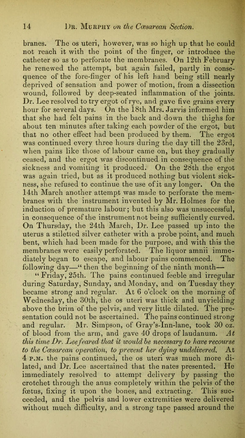 branes. The os uteri, however, was so high up that he could not reach it with the point of the finger, or introduce the catheter so as to perforate the membranes. On 12th February he renewed the attempt, but again failed, partly in conse- quence of the fore-finger of his left hand being still nearly deprived of sensation and power of motion, from a dissection wound, followed by deep-seated inflammation of the joints. Dr. Lee resolved to try ergot of rye, and gave five grains every hour for several days. On the l8th Mrs. Jarvis informed him that she had felt pains in the back and down the thighs for about ten minutes after taking each powder of the ergot, but that no other effect had been produced by them. The ergot was continued every three hours during the day till the 23rd, when pains like those of labour came on, but they gradually ceased, and the ergot was discontinued in consequence of the sickness and vomiting it produced. On the 28th the ergot was again tried, but as it produced nothing but violent sick- ness, she refused to continue the use of it any longer. On the 14th March another attempt was made to perforate the mem- branes with the instrument invented by Mr. Holmes for the induction of premature labour; but this also was unsuccessful, in consequence of the instrument not being sufficiently curved. On Thursday, the 24th March, Dr. Lee passed up into the uterus a stiletted silver catheter with a probe point, and much bent, which had been made for the purpose, and with this the membranes were easily perforated. The liquor amnii imme- diately began to escape, and labour pains commenced. The following day—“ then the beginning of the ninth month— “ Friday, 25th. The pains continued feeble and irregular during Saturday, Sunday, and Monday, and on Tuesday they became strong and regular. At 6 o’clock on the morning of Wednesday, the 30th, the os uteri was thick and unyielding above the brim of the pelvis, and very little dilated. The pre- sentation could not be ascertained. The pains continued strong and regular. Mr. Simpson, of Gray’s-Inn-lane, took 30 oz. of blood from the arm, and gave 40 drops of laudanum. At this time Dr. Lee feared that it would he necessary to have recourse to the Ccesarean operation, to prevent her dying undelivered. At 4 p.M. the pains continued, the os uteri was much more di- lated, and Dr. Lee ascertained that the nates presented. He immediately resolved to attempt delivery by passing the crotchet through the anus completely within the pelvis of the foetus, fixing it upon the bones, and extracting. This suc- ceeded, and the pelvis and lower extremities were delivered without much difficulty, and a strong tape passed around the