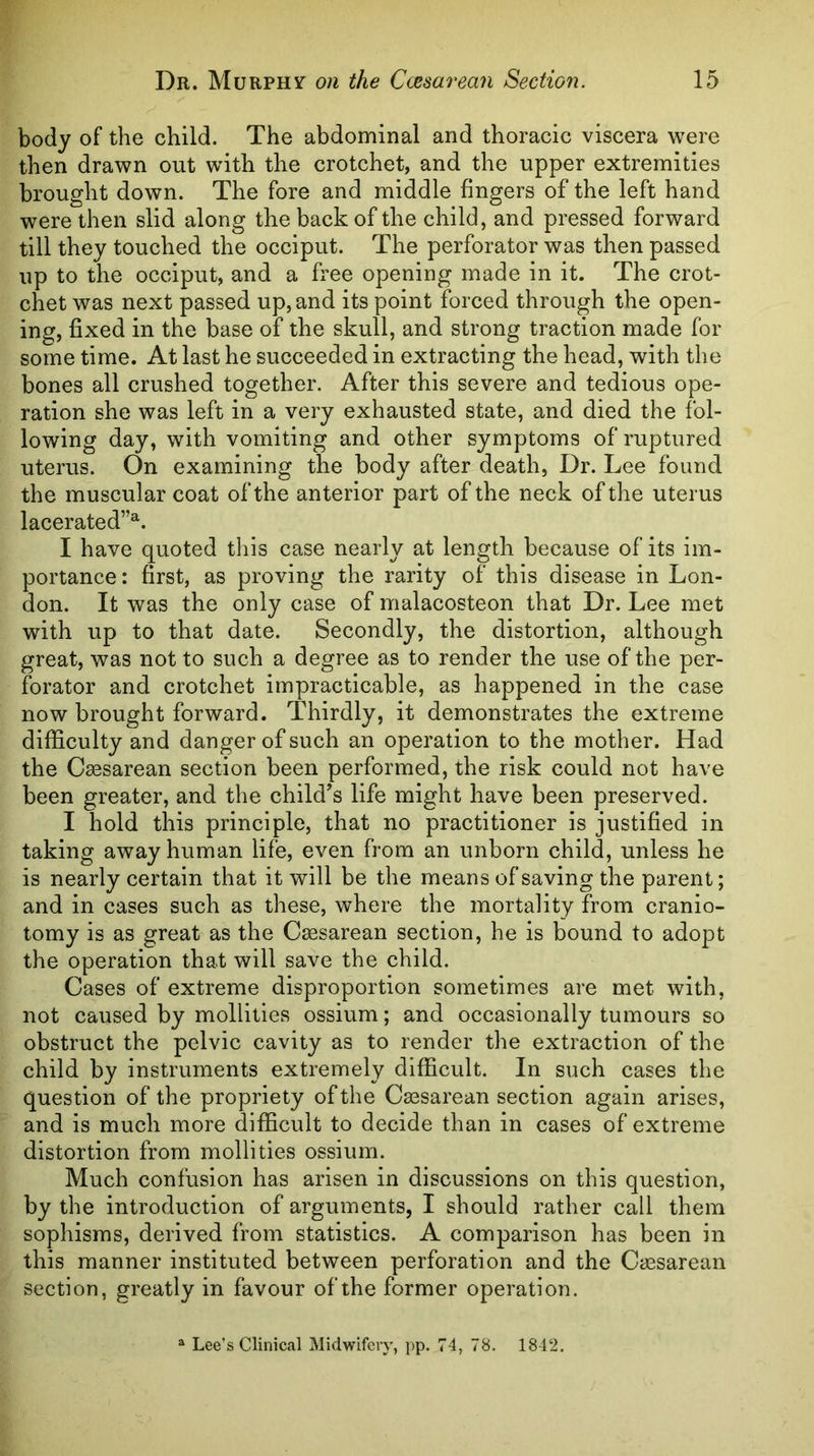 body of the child. The abdominal and thoracic viscera were then drawn out with the crotchet, and the upper extremities brought down. The fore and middle fingers of the left hand were then slid along the back of the child, and pressed forward till they touched the occiput. The perforator was then passed up to the occiput, and a free opening made in it. The crot- chet was next passed up, and its point forced through the open- ing, fixed in the base of the skull, and strong traction made for some time. At last he succeeded in extracting the head, with the bones all crushed together. After this severe and tedious ope- ration she was left in a very exhausted state, and died the fol- lowing day, with vomiting and other symptoms of ruptured uterus. On examining the body after death, Dr. Lee found the muscular coat of the anterior part of the neck of the uterus lacerated”^. I have quoted tliis case nearly at length because of its im- portance: first, as proving the rarity of this disease in Lon- don. It was the only case of malacosteon that Dr. Lee met with up to that date. Secondly, the distortion, although great, was not to such a degree as to render the use of the per- forator and crotchet impracticable, as happened in the case now brought forward. Thirdly, it demonstrates the extreme difficulty and danger of such an operation to the mother. Had the Caesarean section been performed, the risk could not have been greater, and the child's life might have been preserved. I hold this principle, that no practitioner is justified in taking away human life, even from an unborn child, unless he is nearly certain that it will be the means of saving the parent; and in cases such as these, where the mortality from cranio- tomy is as great as the Cesarean section, he is bound to adopt the operation that will save the child. Cases of extreme disproportion sometimes are met with, not caused by mollities ossium; and occasionally tumours so obstruct the pelvic cavity as to render the extraction of the child by instruments extremely difficult. In such cases the question of the propriety of the Cassarean section again arises, and is much more difficult to decide than in cases of extreme distortion from mollities ossium. Much confusion has arisen in discussions on this question, by the introduction of arguments, I should rather call them sophisms, derived from statistics. A comparison has been in this manner instituted between perforation and the Caesarean section, greatly in favour of the former operation. ^ Lee’s Clinical Midwifery, pp. 74, 78, 1842.