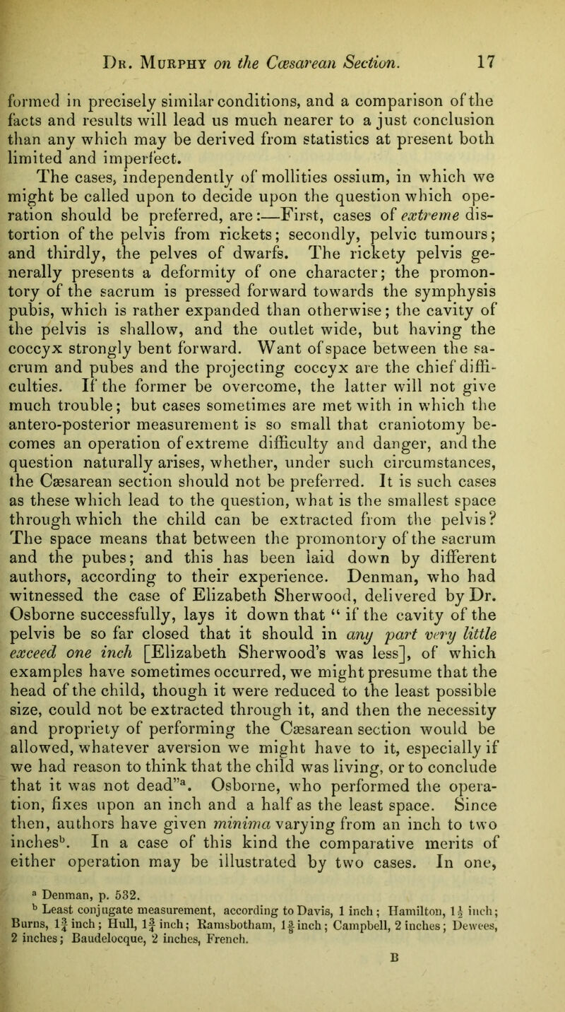 formed in precisely similar conditions, and a comparison of the facts and results will lead us much nearer to a just conclusion than any which may be derived from statistics at present both limited and imperfect. The cases, independently of mollities ossium, in which we might be called upon to decide upon the question which ope- ration should be preferred, are:—First, cases of extreme dis- tortion of the pelvis from rickets; secondly, pelvic tumours; and thirdly, the pelves of dwarfs. The rickety pelvis ge- nerally presents a deformity of one character; the promon- tory of the sacrum is pressed forward towards the symphysis pubis, which is rather expanded than otherwise; tlie cavity of the pelvis is shallow, and the outlet wide, but having the coccyx strongly bent forward. Want of space between the sa- crum and pubes and the projecting coccyx are the chief diffi- culties. If the former be overcome, the latter will not give much trouble; but cases sometimes are met with in which the antero-posterior measurement is so small that craniotomy be- comes an operation of extreme difficulty and danger, and the question naturally arises, whether, under such circumstances, the Caasarean section should not be preferred. It is such cases as these which lead to the question, what is the smallest space through which the child can be extracted from the pelvis? The space means that between the promontory of the sacrum and the pubes; and this has been laid down by different authors, according to their experience. Denman, who had witnessed the case of Elizabeth Sherwood, delivered by Dr. Osborne successfully, lays it down that “ if the cavity of the pelvis be so far closed that it should in any part very little exceed one inch [Elizabeth Sherwood’s was less], of which examples have sometimes occurred, we might presume that the head of the child, though it w^ere reduced to the least possible size, could not be extracted through it, and then the necessity and propriety of performing the Caesarean section would be allowed, whatever aversion we might have to it, especially if we had reason to think that the child was living, or to conclude that it was not dead”^. Osborne, who performed the opera- tion, fixes upon an inch and a half as the least space. Since then, authors have given minima vdiVymg from an inch to two inches^. In a case of this kind the comparative merits of either operation may be illustrated by two cases. In one, 3 Denman, p. 532. b Least conjngate measurement, according to Davis, linch; Hamilton, inch; Burns, l|inch; Hull, l|inch; Ramsbotham, l|-inch; Campbell, 2 inches; Dewees, 2 inches; Baudelocque, 2 inches, Frencli. B