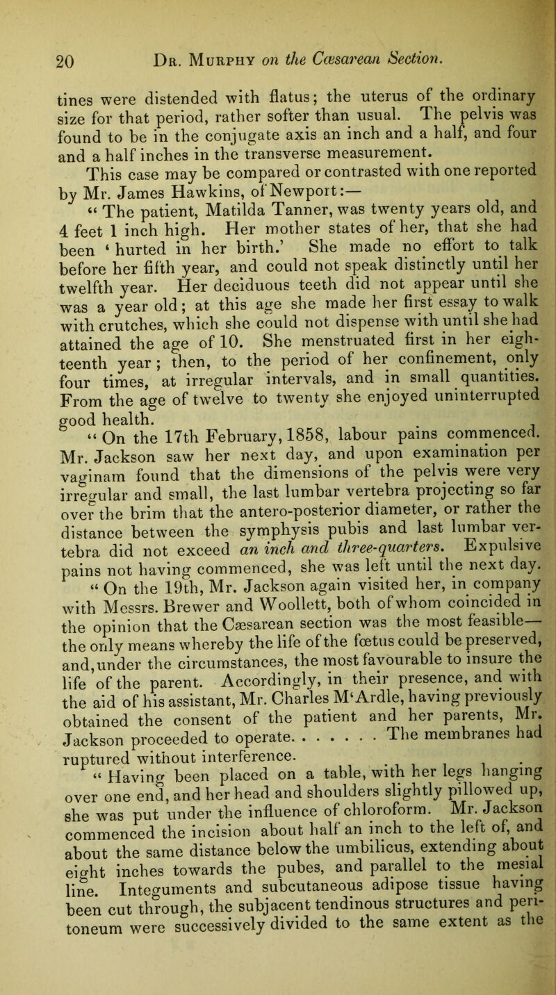 tines were distended with flatus; the uterus of the ordinary size for that period, rather softer than usual. The pelvis was found to be in the conjugate axis an inch and a half, and four and a half inches in the transverse measurement. This case may be compared or contrasted with one reported by Mr. James Hawkins, of Newport:— “ The patient, Matilda Tanner, was twenty years old, and 4 feet 1 inch high. Her mother states of her, that she had been ‘ hurted in her birth.’ She made no^ efibrt to^ talk before her fifth year, and could not speak distinctly until her twelfth year. Her deciduous teeth d'id not appear until she was a year old; at this age she made her first essay to walk with crutches, which she could not dispense with until she had attained the age of 10. She menstruated first in her eigh- teenth year ; then, to the period of her confinement, only four times, at irregular intervals, and in small quantities. From the age of twelve to twenty she enjoyed uninterrupted good health. “ On the 17th February, 1858, labour pains comrnenced. Mr. Jackson saw her next day,^ and upon examination per vaginam found that the dimensions of the pelvis were very irregular and small, the last lumbar vertebra projecting so far over the brim that the antero-posterior diameter, or rather the distance between the symphysis pubis and last lumbar ver- tebra did not exceed an inch and three-quarters. Expulsive pains not having commenced, she was left until the next day. “ On the 19th, Mr. Jackson again visited her, in company with Messrs. Brewer and Woollett, both of whom coincided in the opinion that the Caesarean section was the most feasible— the only means whereby the life of the foetus could be preserved, and,under the circumstances, the most favourable to insure the life of the parent. Accordingly, in their presence, and with the aid of his assistant, Mr. Charles M‘Ardle, having previously obtained the consent of the patient and her parents, Mr. Jackson proceeded to operate The membranes had ruptured without interference. , , , , “ Having been placed on a table, with her legs hanging over one end, and her head and shoulders slightly pillowed up, she w^as put under the influence of chloroform. Mr. Jackson commenced the incision about half an inch to the left of, and about the same distance below the umbilicus, extending about eight inches towards the pubes, and parallel to the mesial line. Intef^uments and subcutaneous adipose tissue having been cut through, the subjacent tendinous structures and peri- toneum were successively divided to the same extent as the