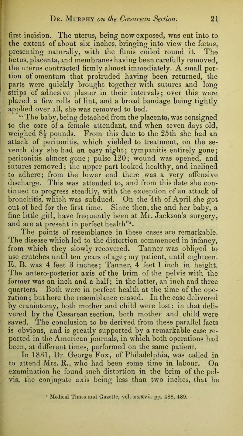 first incision. The uterus, being now exposed, was cut into to I the extent of about six inches, bringing into view the foetus, presenting naturally, with the funis coiled round it. The fcBtus, placenta, and membranes having been carefully removed, the uterus contracted firmly almost immediately. A small por- tion of omentum that protruded having been returned, the parts were quickly brought together with sutures and long strips of adhesive plaster in their intervals; over this were placed a few rolls of lint, and a broad bandage being tightly I applied over all, she was removed to bed. “ The baby, being detached from the placenta, was consigned to the care of a female attendant, and when seven days old, weighed pounds. From this date to the 25th she had an . attack of peritonitis, which yielded to treatment, on the se- I venth day she had an easy night; tympanitis entirely gone; peritonitis almost gone; pulse 120; wound was opened, and sutures removed; the upper part looked healthy, and inclined ' to adhere; from the lower end there was a very ofifensive discharge. This was attended to, and from this date she con- tinued to progress steadily, with the exception of an attack of bronchitis, which was subdued. On the 4th of April she got out of bed for the first time. Since then, she and her baby, a fine little girl, have frequently been at Mr. Jackson’s surgery, and are at present in perfect health”^. The points of resemblance in these cases are remarkable. The disease which led to the distortion commenced in infancy, from which they slowly recovered. Tanner was obliged to use crutches until ten years of age; my patient, until eighteen. E. B. was 4 feet 3 inches; Tanner, 4 feet 1 inch in height. The antero-posterior axis of the brim of the pelvis with the former was an inch and a half; in the latter, an inch and three quarters. Both were in perfect health at the time of the ope- ration ; but here the resemblance ceased. In the case delivered by craniotomy, both mother and child were lost: in that deli- vered by the Caesarean section, both mother and child were saved. The conclusion to be derived from these parallel facts is obvious, and is greatly supported by a remarkable case re- ported in the American journals, in which both operations had been, at different times, performed on the same patient. In 1831, Dr. George Fox, of Philadelphia, was called in to attend Mrs. R., who had been some time in labour. On examination he found such distortion in the brim of the pel- vis, the conjugate axis being less than two inches, that he