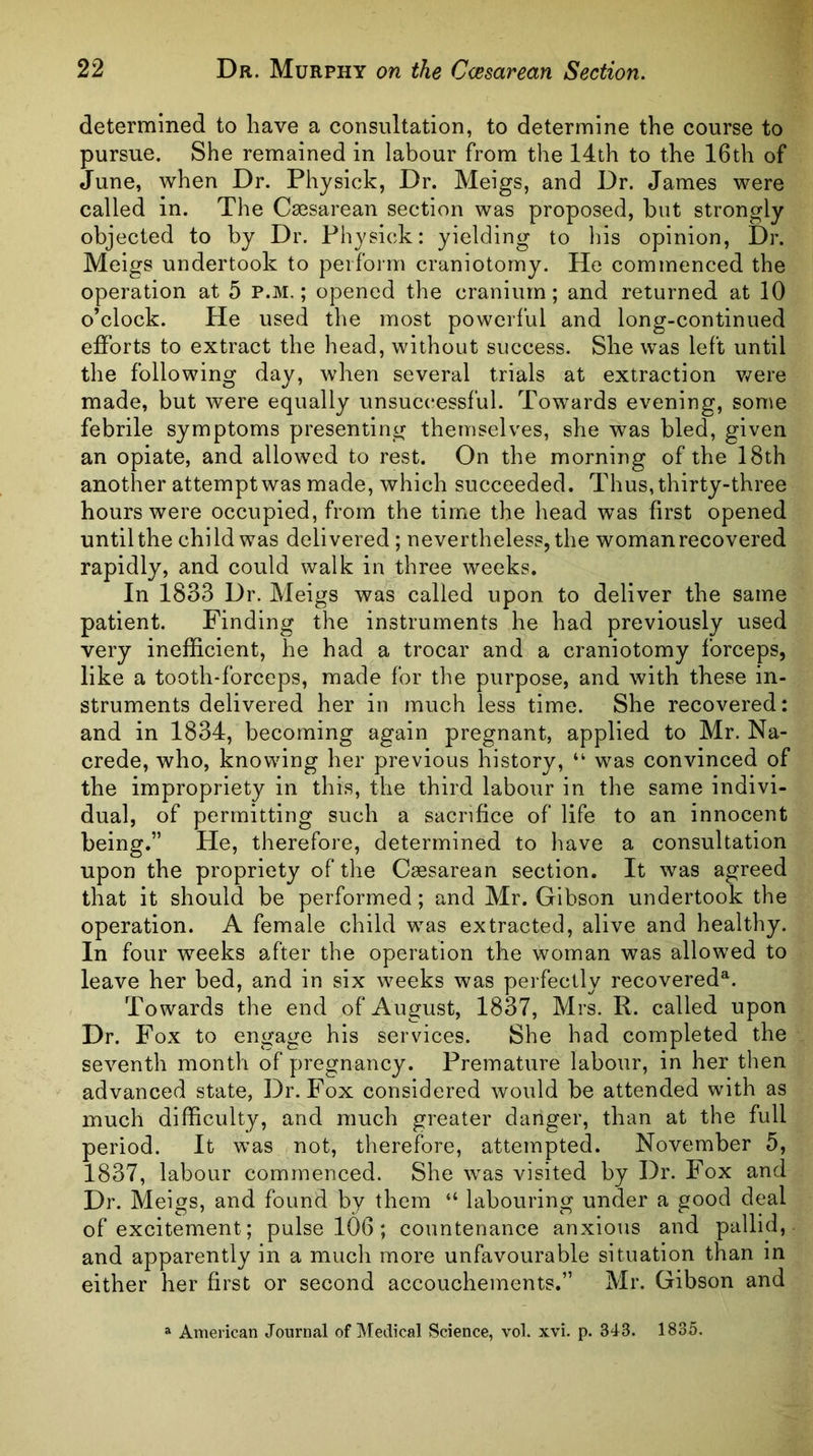 determined to have a consultation, to determine the course to pursue. She remained in labour from the 14th to the 16th of June, when Dr. Physick, Dr. Meigs, and Dr. James were called in. The Caesarean section was proposed, but strongly objected to by Dr. Physick: yielding to his opinion, Dr. Meigs undertook to perform craniotomy. He commenced the operation at 5 p.m. ; opened the cranium; and returned at 10 o’clock. He used the most powerful and long-continued efforts to extract the head, without success. She was left until the following day, when several trials at extraction v/ere made, but were equally unsuccessful. Towards evening, some febrile symptoms presenting themselves, she was bled, given an opiate, and allowed to rest. On the morning of the 18th another attempt was made, which succeeded. Thus, thirty-three hours were occupied, from the time the head was first opened until the child was delivered ; nevertheless, the woman recovered rapidly, and could walk in three weeks. In 1833 Dr. Meigs was called upon to deliver the same patient. Finding the instruments he had previously used very inefficient, he had a trocar and a craniotomy forceps, like a tooth-forceps, made for the purpose, and with these in- struments delivered her in much less time. She recovered: and in 1834, becoming again pregnant, applied to Mr. Na- crede, who, knowing her previous history, “ was convinced of the impropriety in this, the third labour in the same indivi- dual, of permitting such a sacrifice of life to an innocent being.” He, therefore, determined to have a consultation upon the propriety of the Ceesarean section. It was agreed that it should be performed; and Mr. Gibson undertook the operation. A female child was extracted, alive and healthy. In four weeks after the operation the woman was allowed to leave her bed, and in six weeks was perfectly recovered^. Towards the end of August, 1837, Mrs. R. called upon Dr. Fox to engage his services. She had completed the seventh month of pregnancy. Premature labour, in her then advanced state, Dr. Fox considered would be attended with as much difficulty, and much greater danger, than at the full period. It was not, therefore, attempted. November 5, 1837, labour commenced. She was visited by Dr. Fox and Dr. Meigs, and found by them “ labouring under a good deal of excitement; pulse 106; countenance anxious and pallid, and apparently in a much more unfavourable situation than m either her first or second accouchements.” Mr. Gibson and