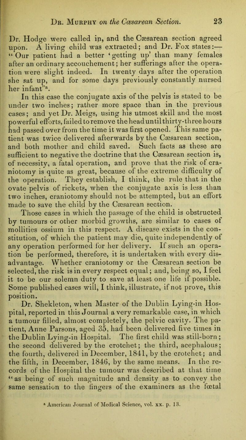 Dr. Hodge were called in, and the Csesarean section agreed upon. A living child was extracted; and Dr. Fox states:— “Our patient had a better ‘ getting up’ than many females after an ordinary accouchement; her sufferings after the opera- tion were slight indeed. In twenty days after the operation she sat up, and for some days previously constantly nursed her infant”. In this case the conjugate axis of the pelvis is stated to be under two inches; rather more space than in the previous cases; and yet Dr. Meigs, using his utmost skill and the most powerful efforts, failed to remove the head until thirty-three hours had passed over from the time it was first opened. This same pa- tient was twice delivered afterwards by the Csesarean section, and both mother and child saved. Such facts as these are sufficient to negative the doctrine that the Csesarean section is, of necessity, a fatal operation, and prove that the risk of cra- niotomy is quite as great, because of the extreme difficulty of the operation. They establish, I think, the rule that in the ovate pelvis of rickets, when the conjugate axis is less than two inches, craniotomy should not be attempted, but an effort made to save the child by the Csesarean section. Those cases in which the passage of the child is obstructed by tumours or other morbid growths, are similar to cases of mollities ossium in this respect. A disease exists in the con- stitution, of which the patient may die, quite independently of any operation performed for her delivery. If such an opera- tion be performed, therefore, it is undertaken with every dis- advantage. Whether craniotomy or the Cesarean section be selected, the risk is in every respect equal; and, being so, I feel it to be our solemn duty to save at least one life if possible. Some published cases will, I think, illustrate, if not prove, this position. Dr. Shekleton, when Master of the Dublin Lying-in Hos- pital, reported in this Journal a very remarkable case, in which a tumour filled, almost completely, the pelvic cavity. The pa- tient, Anne Parsons, aged 35, had been delivered five times in the Dublin Lying-in Hospital. The first child was still-born ; the second delivered by the crotchet; the third, acephalous; the fourth, delivered in December, 1841, by the crotchet; and the fifth, in December, 1846, by the same means. In the re- cords of the Hospital the tumour was described at that time “as being of such magnitude and density as to convey the same sensation to the fingers of the examiners as the foetal