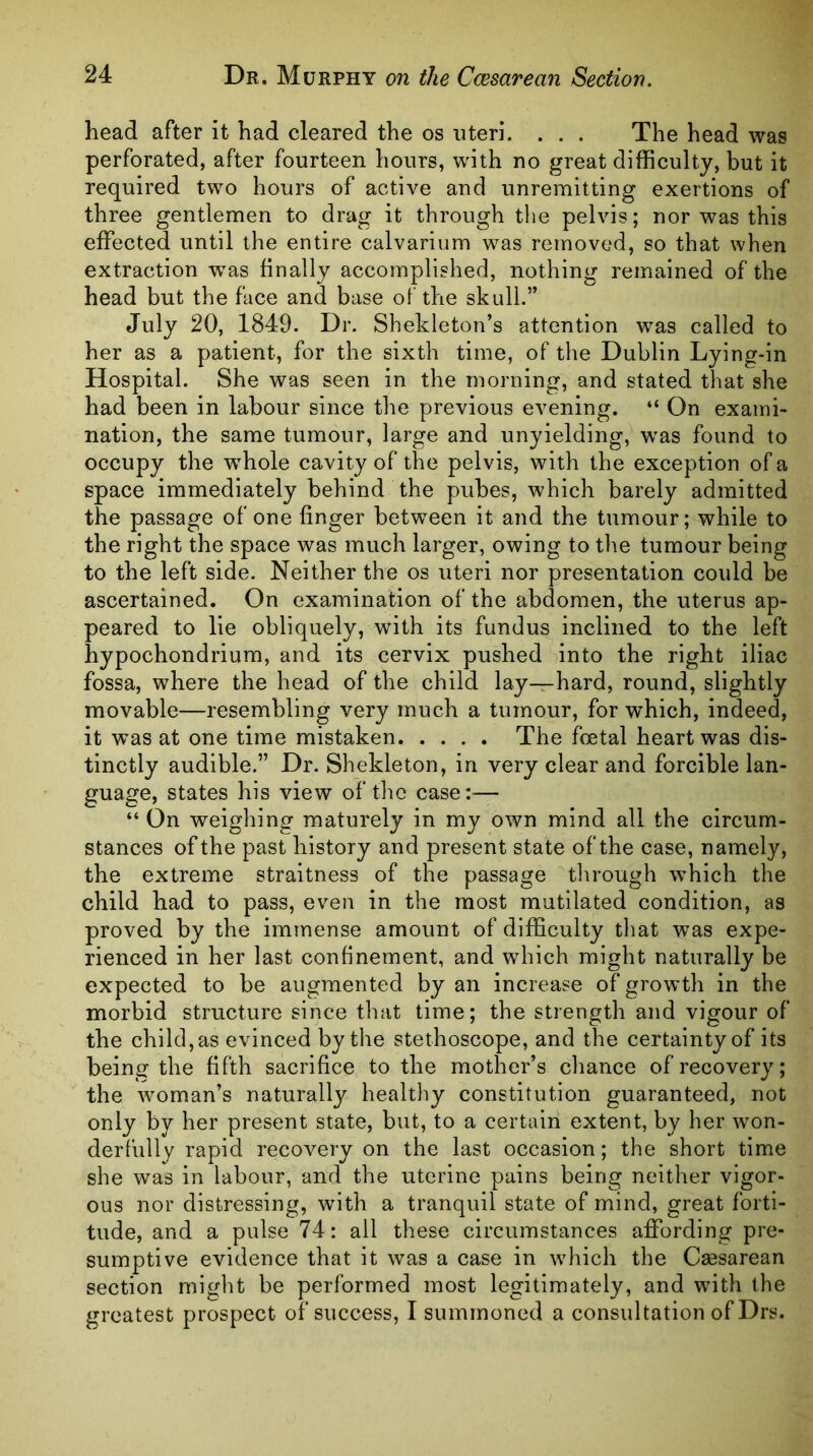 head after it had cleared the os uteri. . . . The head was perforated, after fourteen hours, with no great difficulty, but it required two hours of active and unremitting exertions of three gentlemen to drag it through the pelvis; nor was this effected until the entire calvarium was removed, so that when extraction was finally accomplished, nothing remained of the head but the face and base of the skull.” July 20, 1849. Dr. Sheldeton’s attention was called to her as a patient, for the sixth time, of the Dublin Lying-in Hospital. She was seen in the morning, and stated that she had been in labour since the previous evening. “ On exami- nation, the same tumour, large and unyielding, w’as found to occupy the whole cavity of the pelvis, with the exception of a space immediately behind the pubes, which barely admitted the passage of one finger between it and the tumour; while to the right the space was much larger, owing to the tumour being to the left side. Neither the os uteri nor presentation could be ascertained. On examination of the abdomen, the uterus ap- peared to lie obliquely, with its fundus inclined to the left hypochondrium, and its cervix pushed into the right iliac fossa, where the head of the child lay—hard, round, slightly movable—resembling very much a tumour, for which, indeed, it was at one time mistaken The foetal heart was dis- tinctly audible.” Dr. Shekleton, in very clear and forcible lan- guage, states his view of the case:— “ On weighing maturely in my own mind all the circum- stances of the past history and present state of the case, namely, the extreme straitness of the passage through which the child had to pass, even in the most mutilated condition, as proved by the immense amount of difficulty that was expe- rienced in her last confinement, and which might naturally be expected to be augmented by an increase of growth in the morbid structure since that time; the strength and vigour of the child, as evinced by the stethoscope, and the certainty of its being the fifth sacrifice to the mother’s chance of recovery; the woman’s naturally healthy constitution guaranteed, not only by her present state, but, to a certain extent, by her won- derfully rapid recovery on the last occasion; the short time she was in labour, and the uterine pains being neither vigor- ous nor distressing, with a tranquil state of mind, great forti- tude, and a pulse 74: all these circumstances afifording pre- sumptive evidence that it was a case in which the Caesarean section might be performed most legitimately, and with the greatest prospect of success, I summoned a consultation of Drs.