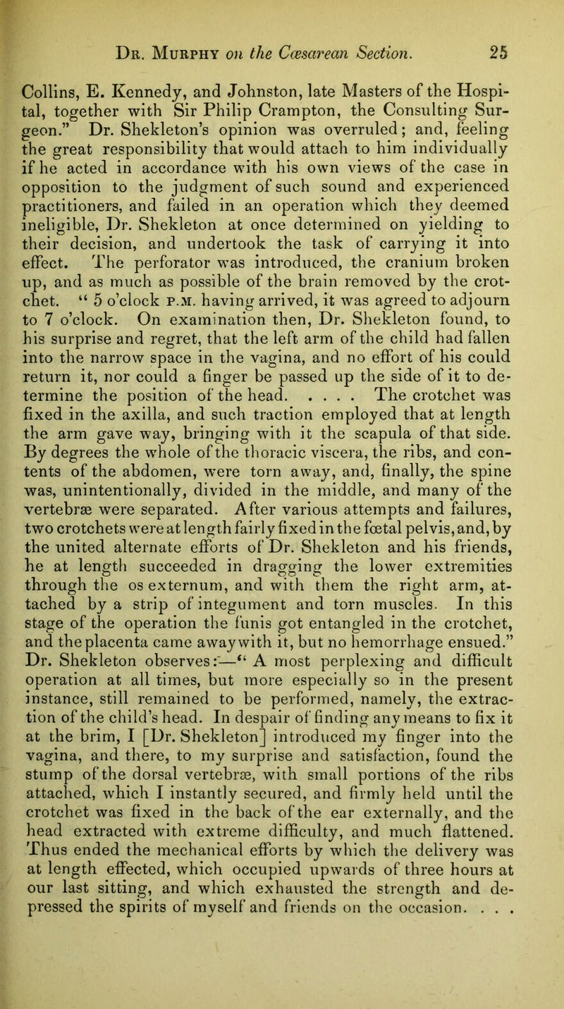 Collins, E. Kennedy, and Johnston, late Masters of the Hospi- tal, together with Sir Philip Crampton, the Consulting Sur- geon.” Dr. Shekleton’s opinion was overruled; and, feeling the great responsibility that would attach to him individually if he acted in accordance with his own views of the case in opposition to the judgment of such sound and experienced practitioners, and failed in an operation which they deemed ineligible, Dr. Shekleton at once determined on yielding to their decision, and undertook the task of carrying it into effect. The perforator was introduced, the cranium broken up, and as much as possible of the brain removed by the crot- chet. “ 5 o’clock P.M. having arrived, it was agreed to adjourn to 7 o’clock. On examination then. Dr. Shekleton found, to his surprise and regret, that the left arm of the child had fallen into the narrow space in the vagina, and no effort of his could return it, nor could a finger be passed up the side of it to de- termine the position of the head The crotchet was fixed in the axilla, and such traction employed that at length the arm gave way, bringing with it the scapula of that side. By degrees the whole of the thoracic viscera, the ribs, and con- tents of the abdomen, were torn away, and, finally, the spine was, unintentionally, divided in the middle, and many of the vertebrae were separated. After various attempts and failures, two crotchets were at length fairly fixed in th e foetal pelvis, and, by the united alternate efforts of Dr. Shekleton and his friends, he at length succeeded in dragging the lower extremities through the os externum, and with them the right arm, at- tached by a strip of integument and torn muscles. In this stage of the operation the funis got entangled in the crotchet, and the placenta came away with it, but no hemorrhage ensued.” Dr. Shekleton observes:'—“ A most perplexing and difficult operation at all times, but rnore especially so in the present instance, still remained to be performed, namely, the extrac- tion of the child’s head. In despair of finding any means to fix it at the brim, I [Dr. Shekleton] introduced my finger into the vagina, and there, to my surprise and satisfaction, found the stump of the dorsal vertebrie, with small portions of the ribs attached, which I instantly secured, and firmly held until the crotchet was fixed in the back of the ear externally, and the head extracted with extreme difficulty, and much flattened. Thus ended the mechanical efforts by which the delivery was at length effected, which occupied upwards of three hours at our last sitting, and which exhausted the strength and de- pressed the spirits of myself and friends on the occasion. . . .