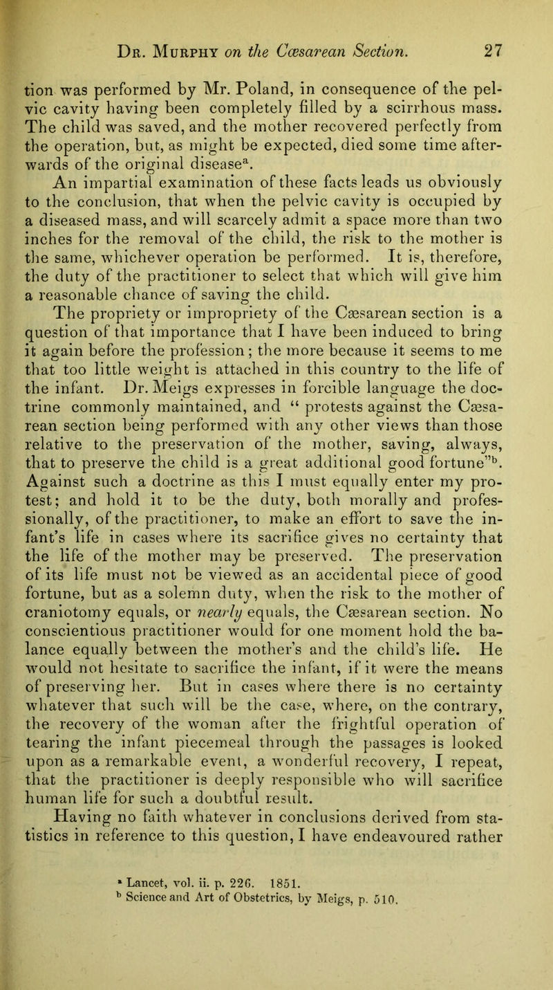 tion was performed by Mr. Poland, in consequence of the pel- vic cavity having been completely filled by a scirrhous mass. The child was saved, and the mother recovered perfectly from the operation, but, as might be expected, died some time after- wards of the original disease^. An impartial examination of these facts leads us obviously to the conclusion, that when the pelvic cavity is occupied by a diseased mass, and will scarcely admit a space more than two inches for the removal of the child, the risk to the mother is the same, whichever operation be performed. It is, therefore, the duty of the practitioner to select that which will give him a reasonable chance of saving the child. The propriety or impropriety of the Cassarean section is a question of that importance that I have been induced to bring it again before the profession; the more because it seems to me that too little weight is attached in this country to the life of the infant. Dr. Meigs expresses in forcible language the doc- trine commonly maintained, and “ protests against the Cassa- rean section being performed with any other views than those relative to the preservation of the mother, saving, always, that to preserve the child is a gieat additional good fortune”*^. Against such a doctrine as this I must equally enter my pro- test; and hold it to be the duty, both morally and profes- sionally, of the practitioner, to make an effort to save the in- fant’s life in cases where its sacrifice gives no certainty that the life of the mother may be preserved. The preservation of its life must not be viewed as an accidental piece of good fortune, but as a solemn duty, when the risk to the mother of craniotomy equals, or nearly equals, the Ctesarean section. No conscientious practitioner would for one moment hold the ba- lance equally between the mother’s and the child’s life. He would not hesitate to sacrifice the infant, if it were the means of preserving her. But in cases where there is no certainty whatever that such will be the case, where, on the contrary, the recovery of the woman after the frightful operation of tearing the infant piecemeal through the passages is looked upon as a remarkable event, a wonderful recovery, I repeat, that the practitioner is deeply responsible who will sacrifice human life for such a doubtful result. Having no faith whatever in conclusions derived from sta- tistics in reference to this question,! have endeavoured rather * Lancet, vol. ii. p. 22G. 1851. ^ Science and Art of Obstetrics, by Meigs, p. 510.
