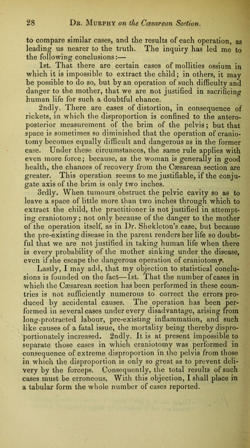 to compare similar cases, and the results of each operation, as leading us nearer to the truth. The inquiry has led me to the following conclusions:— 1st. That there are certain cases of mollities ossium in which it is impossible to extract the child; in others, it may be possible to do so, but by an operation of such difficulty and danger to the mother, that we are not justified in sacrificing human life for such a doubtful chance. 2ndly. There are cases of distortion, in consequence of rickets, in which tlie disproportion is confined to the antero- posterior measurement of the brim of the pelvis; but that space is sometimes so diminished that the operation of cranio- tomy becomes equally difficult and dangerous as in the former case. Under these circumstances, the same rule applies with even more force; because, as the woman is generally in good health, the chances of recovery from the Caesarean section are greater. This operation seems to me justifiable, if the conju- gate axis of the brim is only two inches. 3rdly. When tumours obstruct the pelvic cavity so as to leave a space of little more than two inches through which to extract the child, the practitioner is not justified in attempt- ing craniotomy; not only because of the danger to the mother of the operation itself, as in Dr. Shekleton’s case, but because the pre-existing disease in the parent renders her life so doubt- ful that we are not justified in taking human life when there is every probability of the mother sinking under the disease, even if she escape the dangerous operation of craniotomy. Lastly, I may add, that my objection to statistical conclu- sions is founded on the fact—1st. That the number of cases in which the Cesarean section has been performed in these coun- tries is not sufficiently numerous to correct the errors pro- duced by accidental causes. The operation has been per- formed in several cases under every disadvantage, arising from long-protracted labour, pre-existing inflammation, and such like causes of a fatal issue, the mortality being thereby dispro- portionately increased. 2ndly. It is at present impossible to separate those cases in which craniotomy was performed in consequence of extreme disproportion in the pelvis from those in which the disproportion is only so great as to prevent deli- very by the forceps. Consequently, the total results of such cases must be erroneous. With this objection, I shall place in a tabular form the whole number of cases reported.