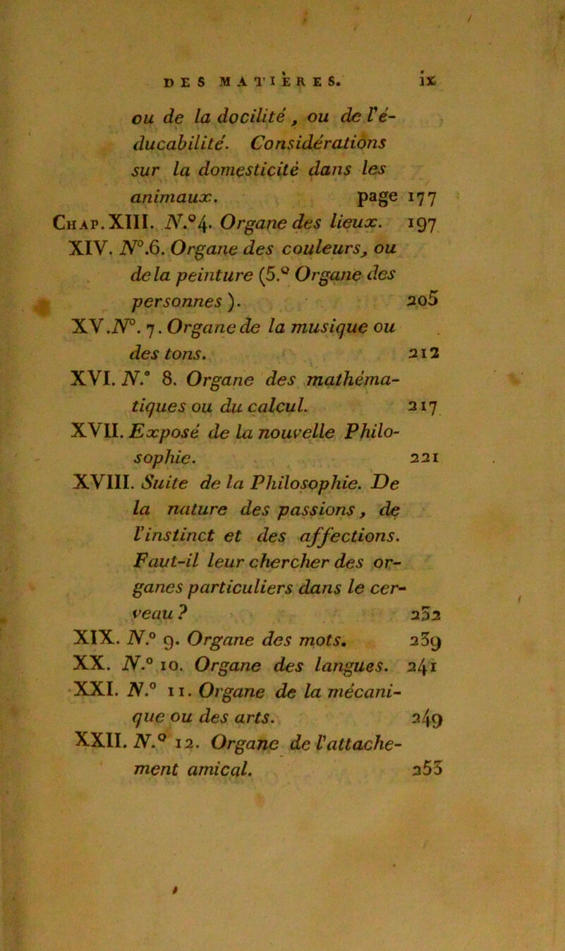 ou de la docilité, ou de Yé- ducabilité. Considérations sur la domesticité dans les animaux. page 17 7 Chap. XIII. iV.04’ Organe des lieux. 197 XIV. N°.6. Organe des couleurs, ou delà peinture (5.° Organe des personnes). 2û5 XV. iV0. 7.Organede la musique ou des tons. 212 XVI. N.° 8. Organe des mathéma- tiques ou du calcul. 217 XVII. Exposé de la nouvelle Philo- sophie. 221 XVIII. Suite de la Philosophie. De la nature des passions, de Vinstinct et des affections. Faut-il leur chercher des or- ganes particuliers dans le cer- veau ? 2 5 2 XIX. N.° g. Organe des mots. 239 XX. N.° 10. Organe des langues. 241 XXI. N.° 11. Organe de la mécani- que ou des arts. 249 XXII. N.° 12. Organe de l'attache- ment amical. 255 t