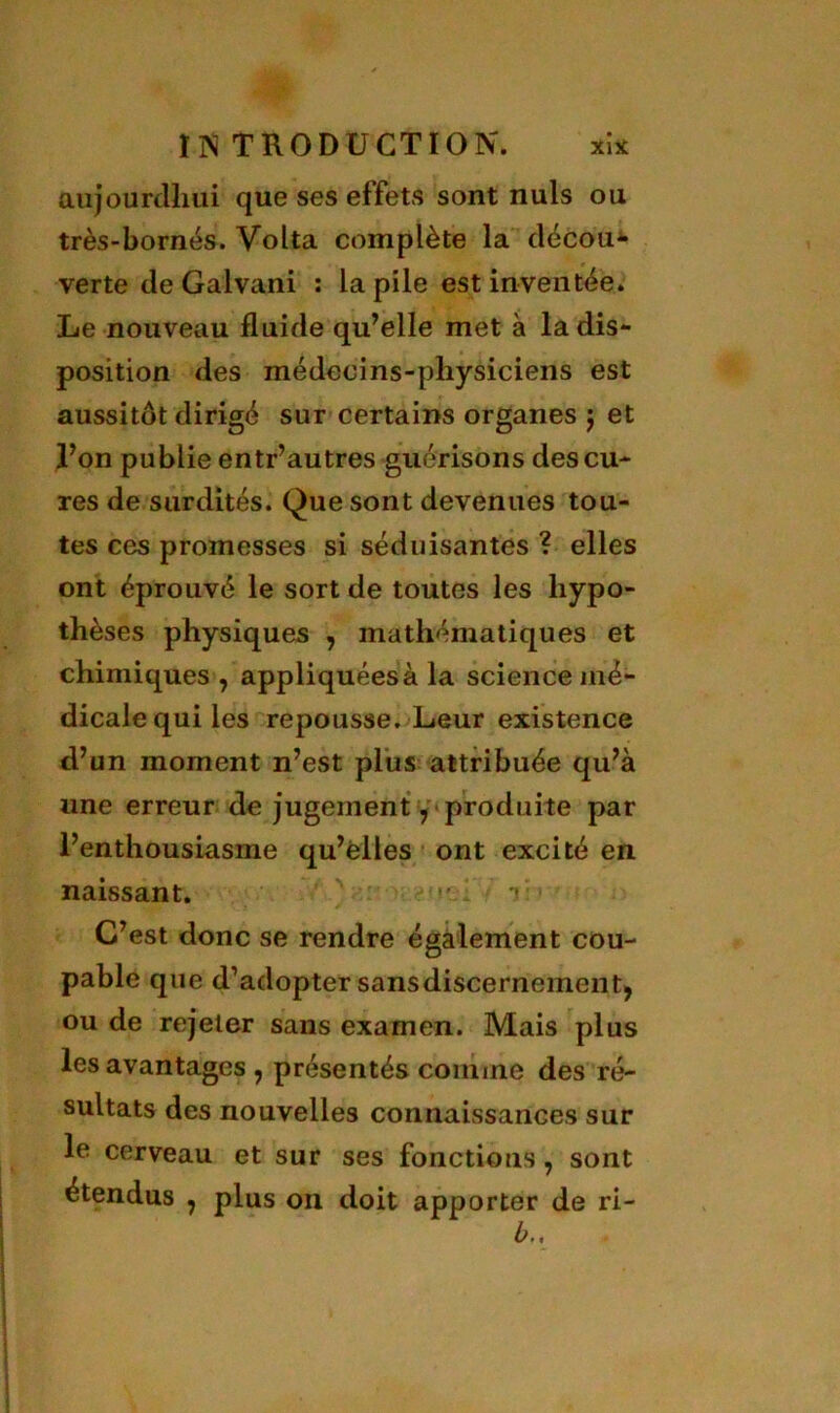 IIS T RO DU CT 10 N. xi* aujourdhui que ses effets sont nuis ou très-bornés. Volta complète la décou- verte de Galvani : la pile est inventée. Le nouveau fluide qu’elle met à la dis- position des médecins-physiciens est aussitôt dirigé sur certains organes j et l’on publie entr’autres guérisons des cu- res de surdités. Que sont devenues tou- tes ces promesses si séduisantes ? elles ont éprouvé le sort de toutes les hypo- thèses physiques , mathématiques et chimiques , appliquées à la science mé- dicale qui les repousse. Leur existence d’un moment n’est plus attribuée qu’à une erreur de jugement y produite par l’enthousiasme qu’elles ont excité en naissant. •’ 1 i C’est donc se rendre également cou- pable que d’adopter sansdiscernementj ou de rejeter sans examen. Mais plus les avantages , présentés comme des ré- sultats des nouvelles connaissances sur le cerveau et sur ses fonctions 7 sont étendus 7 plus on doit apporter de ri- b„