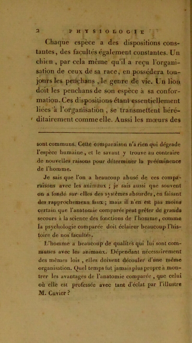 Chaque espèce a des dispositions cons- tantes, des facultés également constantes. Un chien , par cela même qu’il a reçu l’organi- sation de ceux de sa race, en possédera tou- jours les pençhans ,1e genre de vie. Un lion doit les pençhans de son espèce à sa confor- mation. Ces dispositions étant essentiellement liées à l’organisation , se transmettent liéré— * ditairement comme elle. Aussi les mœurs des soûl communs. Celte comparaison n’a rien qui dégrade l’espèce humaine, et le savant y trouve au contraire de nouvelles raisons pour déterminer la prééminence de l’homme. Je sais que l’on a beaucoup abusé de ces compa- raisons avec les animaux ; je sais aussi que souvent on a fondé sur elles des systèmesabsurdes,en faisant des rapprochemeus faux ; mais il n’en est pas moins certain que l'anatomie comparée peut prêter de grands secours à la science des fonctions de l’homme, comme la psychologie comparée doit éclairer beaucoup l’his- toire de nos facultés. L’homme a beaucoup de qualités qui lui sont com- munes avec les animaux. Dépendant nécessairement des mêmes lois , elles doivent découler d’une même organisation. Quel temps fut jamaispluspropreâ mon- trer les avantages de l'anatomie comparée , que celui où elle est professée avec tant d’éclat par l'illustre M. Cuvier ?