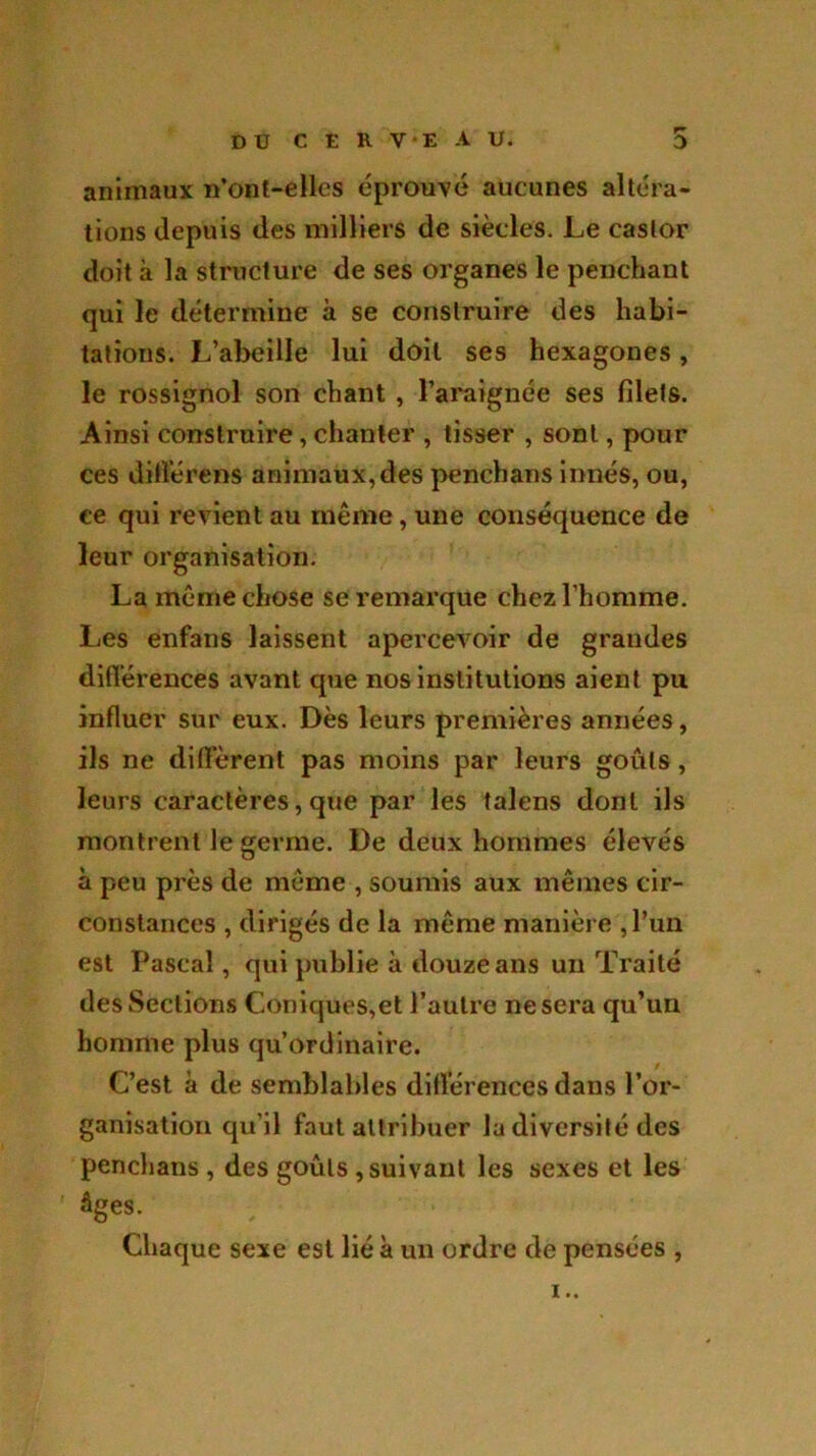 animaux n'ont-ellcs éprouvé aucunes altéra- tions depuis des milliers de siècles. Le castor doit à la structure de ses organes le penchant qui le détermine à se construire des habi- tations. L’abeille lui doit ses hexagones, le rossignol son chant , l’araignée ses filets. Ainsi construire, chanter , tisser , sont, pour ces différent animaux,des penchans innés, ou, ce qui revient au même, une conséquence de leur organisation. La même chose se remarque chez l’homme. Les enfans laissent apercevoir de grandes différences avant que nos institutions aient pu influer sur eux. Dès leurs premières années, ils ne diffèrent pas moins par leurs goûts, leurs caractères, que par les talens dont ils montrent le germe. De deux hommes élevés à peu près de même , soumis aux mêmes cir- constances , dirigés de la même manière ,Pun est Pascal, qui publie à douze ans un Traité des Sections Coniques,et l’autre ne sera qu’un homme plus qu’ordinaire. C’est à de semblables différences dans l’or- ganisation qu’il faut attribuer la diversité des penchans , des goûts , suivant les sexes et les âges. Chaque sexe est lié à un ordre de pensées , i..