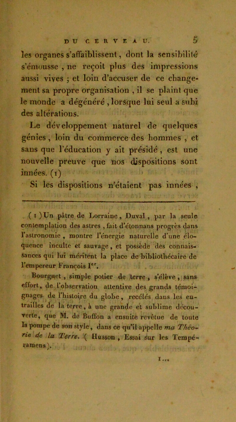 les organes s’afl'aiblissent, dont la sensibilité s’émousse , ne reçoit plus des impressions aussi vives ; et loin d’accuser de ce change- ment sa propre organisation , il se plaint que le monde a dégénéré , lorsque lui seul a subi des altérations. Le développement naturel de quelques génies, loin du commerce des hommes , et sans que l’éducation y ait présidé, est une nouvelle preuve que nos dispositions sont innées, (i) Si les dispositions n’étaient pas innées , ( i )Un pâtre de Lorraine, Duval, par la seule contemplation des astres , fait d’e’tonnans progrès dans l’astronomie , montre l’énergie naturelle d’une élo- quence inculte et sauvage, et possède des connais- sances qui lui méritent la place de bibliothécaire de l’empereur François 1er. Bourguet , simple potier de terre , s’élève , sans effort, de 1 observation attentive des grands témoi- gnages de l’histoire du globe, recelés dans les en- trailles de la terre, à une grande et sublime décou- verte, que M. de Buffon a ensuite revêtue de toute la pompe de son style, dans ce qu’il appelle ma Théo- rie de la Terre. ( llusson , Essai Sur les Tempé- ramens,'. x...