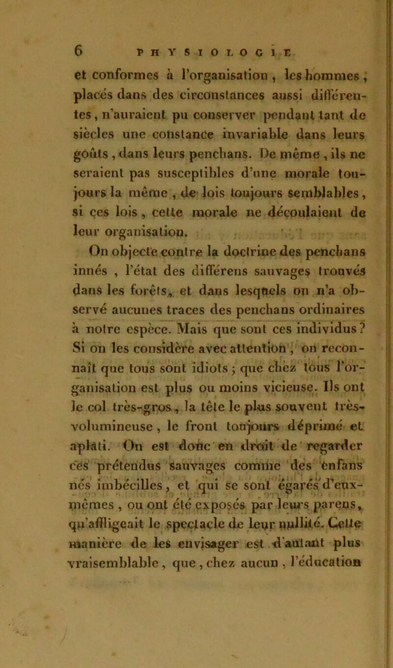 et conformes à l’organisation, les hommes, placés dans des circonstances aussi différen- tes , n’auraient pu conserver pendant tant de siècles une constance invariable dans leurs goûts , dans leurs penchans. De môme , ils ne seraient pas susceptibles d’une morale tou- jours la meme , de lois toujours semblables, si ces lois , cette morale ne découlaient de leur organisation. On objecte contre la doctrine des penchans innés , l’état des différens sauvages trouvés dans les forêts, et dans lesquels on n’a ob- servé aucunes traces des penchans ordinaires à notre espèce. Mais que sont ces individus? Si on les considère avec attention , on recon- naît que tous sont idiots ; que chez tous l’or- ganisation est plus ou moins vicieuse. Ils ont le col très-gros, la tête le plus souvent très- volumineuse , le front toujours déprimé et aplati. On est donc en droit de regarder ces prétendus sauvages comme des enfans nés imbécilles j et qui se sont égarésd^eux- mêmes , ou ont été exposés par leurs par en s, qn’aflligeait le spectacle de lenr nullité. Cette manière de les envisager est d'autant plus vraisemblable, que,chez aucun, l’éducation