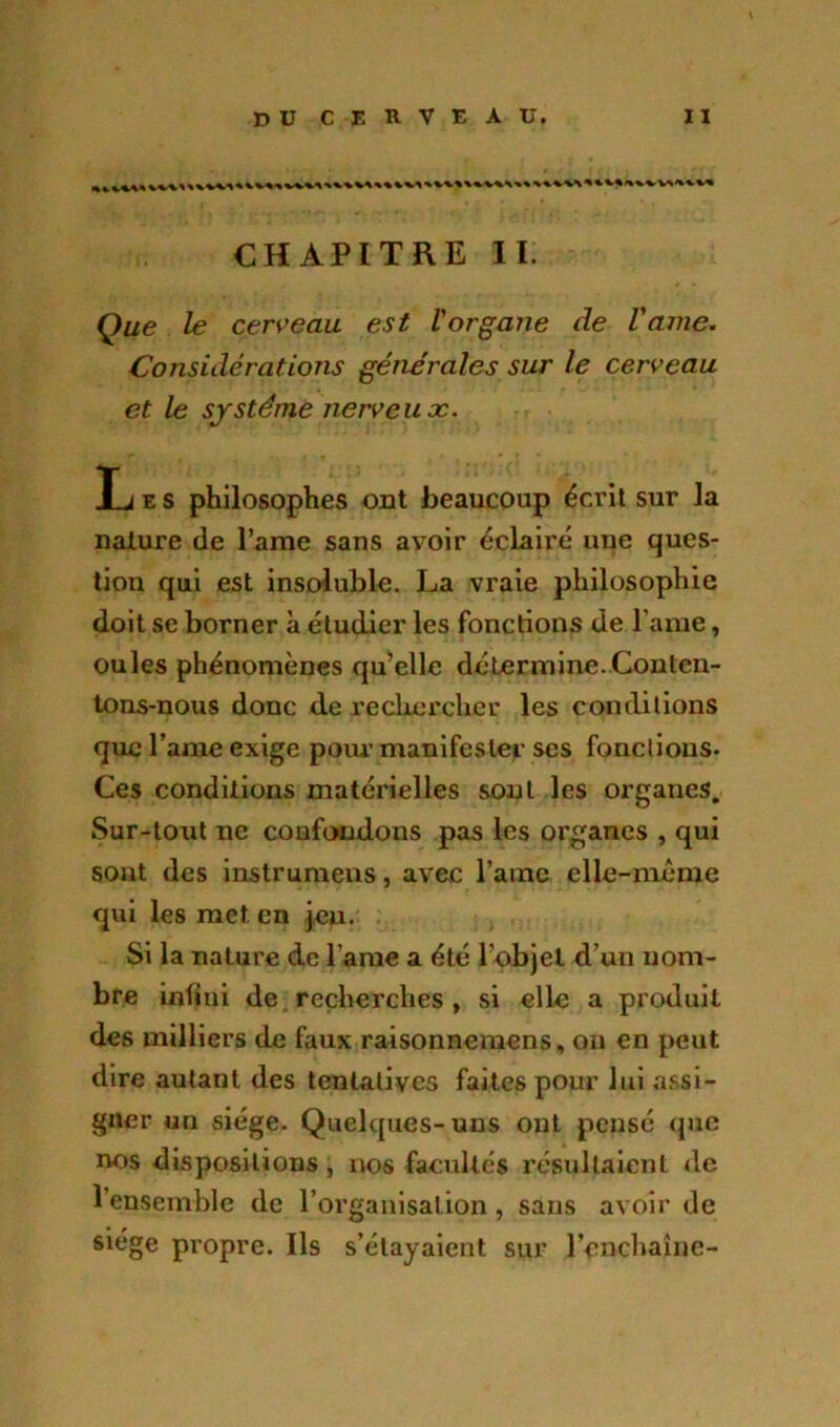 CHAPITRE II Que le cerveau est l'organe de l'ame. Considérations générales sur le cerveau et le système nerveux. Les philosophes ont beaucoup écrit sur la nature de l’ame sans avoir éclairé une ques- tion qui est insoluble. La vraie philosophie doit se borner à étudier les fonctions de l’ame, ouïes phénomènes qu’elle détermine.Conten- tons-nous donc de rechercher les conditions que l’ame exige pour manifester ses fonctions. Ces conditions matérielles sont les organes. Sur-tout ne confondons pas les organes , qui sont des instrument, avec l’ame elle-même qui les met en jeu. Si la nature de l ame a été l’objet d’un nom- bre infini de recherches , si elle a produit des milliers de faux raisonnemens, on en peut dire autant des tentatives faites pour lui assi- gner un siège. Quelques-uns ont pensé que nos dispositions, nos facultés résultaient de l’ensemble de l’organisation , sans avoir de siège propre. Ils s’étayaient sur l'enchaîne-