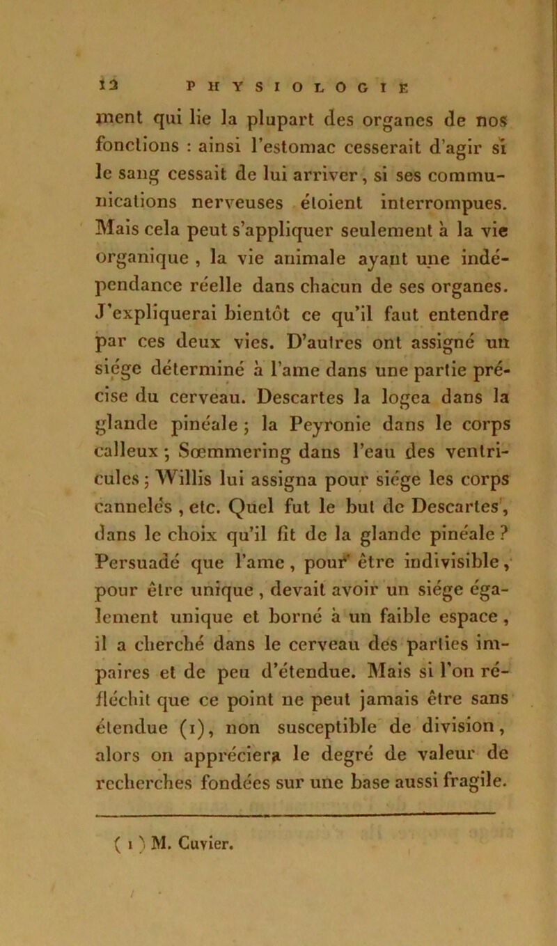 nient qui lie la plupart des organes de nos fonctions : ainsi l’estomac cesserait d’agir si le sang cessait de lui arriver, si ses commu- nications nerveuses éloient interrompues. Mais cela peut s’appliquer seulement à la vie organique , la vie animale ayant une indé- pendance réelle dans chacun de ses organes. J'expliquerai bientôt ce qu’il faut entendre par ces deux vies. D’autres ont assigné un siège déterminé à l’ame dans une partie pré- cise du cerveau. Descartes la logea dans la glande pinéale ; la Peyronie dans le corps calleux ; Sœmmering dans l’eau des ventri- cules 5 Willis lui assigna pour siège les corps cannelés , etc. Quel fut le but de Descaries, dans le choix qu’il fit de la glande pinéale ? Persuadé que l’ame, pour être indivisible, pour être unique , devait avoir un siège éga- lement unique et borné à un faible espace , il a cherché dans le cerveau des parties im- paires et de peu d’étendue. Mais si l'on ré- fléchit que ce point ne peut jamais être sans étendue (i), non susceptible de division, alors on appréciera le degré de valeur de recherches fondées sur une base aussi fragile. ( i ) M. Cuvier. /