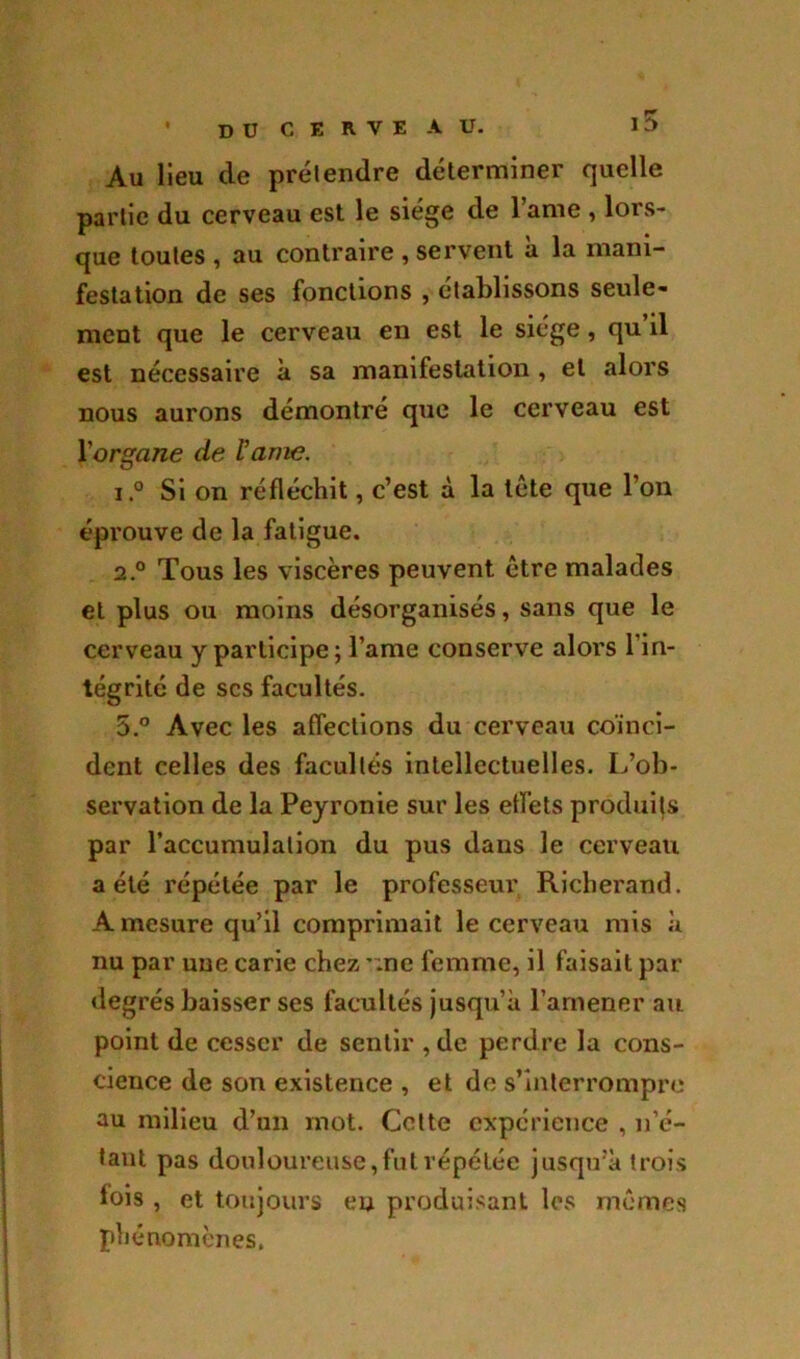 là ' DU C E R V E AU. Au lieu de prétendre déterminer quelle partie du cerveau est le siège de l’ame , lors- que toutes , au contraire , servent à la mani- festation de ses fonctions , établissons seule- ment que le cerveau en est le siège, qu’il est nécessaire à sa manifestation , et alors nous aurons démontré que le cerveau est Yorgane de rame. 1. ° Si on réfléchit, c’est à la tête que l’on éprouve de la fatigue. 2. ° Tous les viscères peuvent être malades et plus ou moins désorganisés, sans que le cerveau y participe; lame conserve alors l’in- tégrité de scs facultés. 5.° Avec les affections du cerveau coïnci- dent celles des facultés intellectuelles. L’ob- servation de la Peyronie sur les effets produits par l’accumulation du pus dans le cerveau a été répétée par le professeur Richei’and. A mesure qu’il comprimait le cerveau mis à nu par une carie chez *;ne femme, il faisait par degrés baisser ses facultés jusqu’à l’amener au point de cesser de sentir , de perdre la cons- cience de son existence , et de s’interrompre au milieu d’un mot. Cotte expérience , n’é- tant pas douloureuse, fut répétée jusqu’à trois fois , et toujours en produisant les mêmes phénomènes.