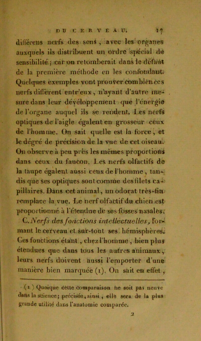 différais nerfs des sens , avec les organes auxquels ils distribuent un ordre spécial de sensibilité ; car on retomberait dans le défait de la première méthode en les confondant. Quelques exemples vont prouver combien ces nerfs diffèrent enlr’eux, n’ayant d’autre me- sure dans leur développement que l’énergie de l’organe auquel ils se rendent. I.es nerfs optiques de l’aigle égalent en grosseur ceux de l’homme. On sait quelle est la force, et le degré de précision de la vue de cet oiseau. On observe à peu près les mêmes proportions dans ceux du faucon. Les nerfs olfactifs de la taupe égalent aussi ceux de l’homme , tan- dis que ses optiques sont comme des filet s ca- pillaires. Dans cet animal, un odorat très-fin remplace la vue. Le nerf olfactif du chien est proportionné à l’étendue de ses fosses nasales. C .Nerfs des fonctions intellectuelles. For- mant le cerveau et sur-tout ses hémisphères. Ges fonctions étant , chez l'homme , bien plus étendues que dans tous les autres animaux, leurs nerfs doivent aussi l’emporter d’une manière bien marquée (i). On sait en effet , ( i ) Quoique celte comparaison ne soit pas neuve dans la science ; précisée, ainsi , elle sera de la plu* grande utilité dans l'anatomie comparée. 'J.