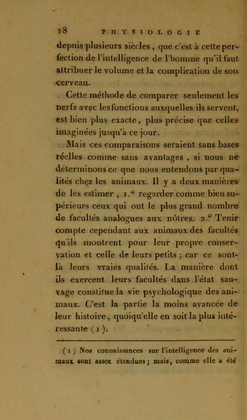 depuis plusieurs sièdes , que c’esl à cette per- fection de l’intelligence de l’homme qu’il faut attribuer le volume et la complication de son cerveau. Cette méthode de comparer seulement les nerfs avec les fonctions auxquelles ils servent, est bien plus exacte, plus précise que celles imaginées jusqu’à ce jour. Mais ces comparaisons seraient sans bases réelles comme sans avantages r si nous ne déterminons ce que nous entendons par qua- lités chçz les animaux. Il y a deux manières de les estimer , i.Q regarder comme bien su- périeurs ceux qui ont le plus grand nombre de facultés analogues aux nôtres. 2.0 Tenir compte cependant aux animaux des facultés qu'ils montrent pour leur propre conser- vation et celle de leurs petits ; car ce sont- là leurs vraies qualités. La manière dont ils exercent leurs facultés dans l’état sau- vage constitue la vie psychologique des ani- maux. C’est la partie la moins avancée de leur histoire, quoiqu’elle en soit la plus inté- ressante ( 1 ). ( 1 ) Nos connaissances sur l'intelligence des ani- maux sont assce étendues; mais, comme elle a été