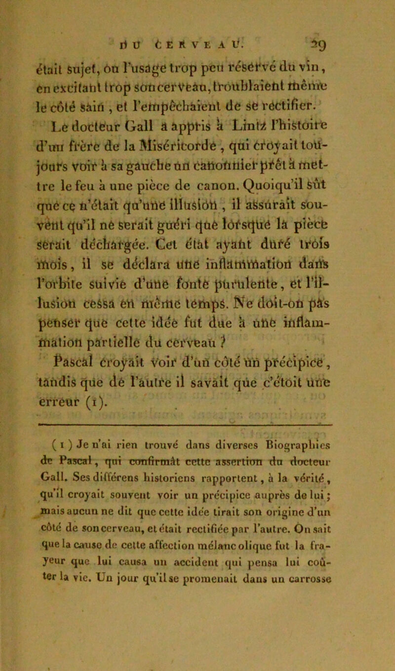 était sujet, ou l’usdge trop peu réservé du vin, en excitant trop son cerveau, troublaient même le côté Sàin , et l'empêchaient de se rectifier. Le docteur Gall A appris h Lint2 l’histoire d’un frère de la Miséricorde , qui croyait tou- jours voir k sa gauche un cation nier prêta met- tre le feu à une pièce de canon. Quoiqu’il sût que cç n’était qu’une illusion , il assurait sou- vent qu’il né serait guéri que lorsque la pièce serait déchargée. Cet état ayant duré trois mois, il se déclara une inflammation dans l’orhite suivie d’uttô fonte purulente, et l’il- lusion cessa en même temps. Ne doit-on pàs penser que cette idée fut due h une inflam- mation partielle du cerveau ? Pascal croyait voir d’un côté Un précipice, tandis que dé l’autre il savait que c’étoit une erreur (1). ( 1 ) Je n’ai rien trouvé dans diverses Biographies de Pascal, qni confirmât cette assertion dn docteur Gall. Sesdifférens historiens rapportent, à la vérité, qu’il croyait souvent voir un précipice auprès de lui; mais aucun ne dit que cette idée tirait son origine d’un côté de son cerveau, et était rectifiée par l’autre. Onsait que la cause de celte affection mélancolique fut la fra- yeur que lui causa un accident qui pensa lui coû- ter la vie. Un jour qu’il se promenait daus un carrosse