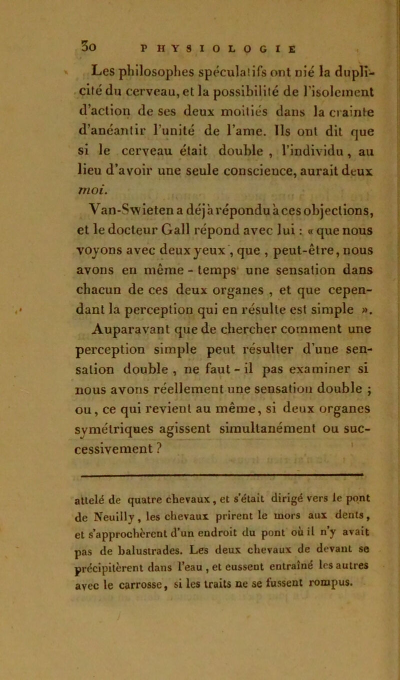 P HY8I0L0GIE Les philosophes spécula!ifs ont nié la dupli- cité du cerveau, et la possibilité de l'isolement d’action de ses deux moitiés dans la crainte d’anéantir l’unité de l’ame. Ils ont dit que si le cerveau était double , l’individu , au lieu d’avoir une seule conscience, aurait deux moi. Van-Swieten a déj a répondu à ces objections, et le docteur Gall répond avec lui : « que nous voyons avec deux yeux , que , peut-être, nous avons en même - temps une sensation dans chacun de ces deux organes , et que cepen- dant la perception qui en résulte est simple ». Auparavant que de chercher comment une perception simple peut résulter d’uue sen- sation double, ne faut - il pas examiner si nous avons réellement une sensation double ; ou, ce qui revient au même, si deux organes symétriques agissent simultanément ou suc- cessivement ? attelé de quatre chevaux, et s’était dirigé vers le pont de Neuilly, les chevaux prirent le mors aux dents, et s’approchèrent d’un endroit du pont où il n’y avait pas de balustrades. Les deux chevaux de devant se précipitèrent dans l’eau , et eussent entraîné les autres avec le carrosse, si les traits ne se fussent rompus.