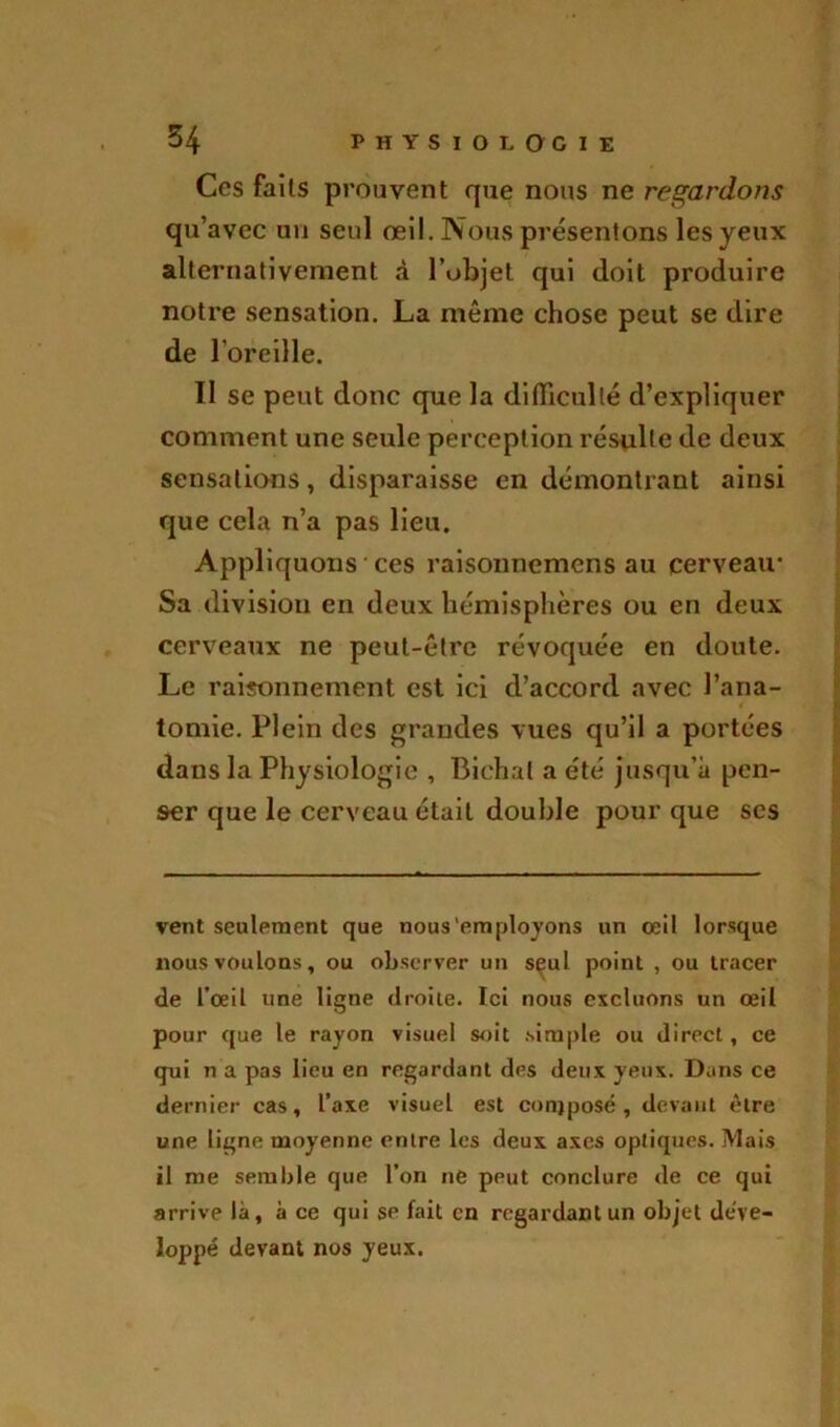 Ces faits prouvent que nous ne regardons qu’avec un seul œil. Nous présentons les yeux alternativement à l’objet qui doit produire notre sensation. La même chose peut se dire de l’oreille. Il se peut donc que la difficulté d’expliquer comment une seule perception résulte de deux sensations, disparaisse en démontrant ainsi que cela n’a pas lieu. Appliquons- ces raisonnemcns au cerveau- Sa division en deux hémisphères ou en deux cerveaux ne peut-être révoquée en doute. Le raisonnement est ici d’accord avec l’ana- tomie. Plein des grandes vues qu’il a portées dans la Physiologie , Bichal a été jusqu’à pen- ser que le cerveau était double pour que ses vent seulement que nous'employons un œil lorsque nous voulons, ou observer un s^ul point , ou tracer de l’œil une ligne droite. Ici nous excluons un œil pour que le rayon visuel soit simple ou direct, ce qui n a pas lieu en regardant des deux yeux. Dans ce dernier cas, l’axe visuel est conjposé , devant être une ligne moyenne entre les deux axes optiques. Mais il me semble que l’on ne peut conclure de ce qui arrive là, à ce qui se fait en regardant un objet déve- loppé devant nos yeux.