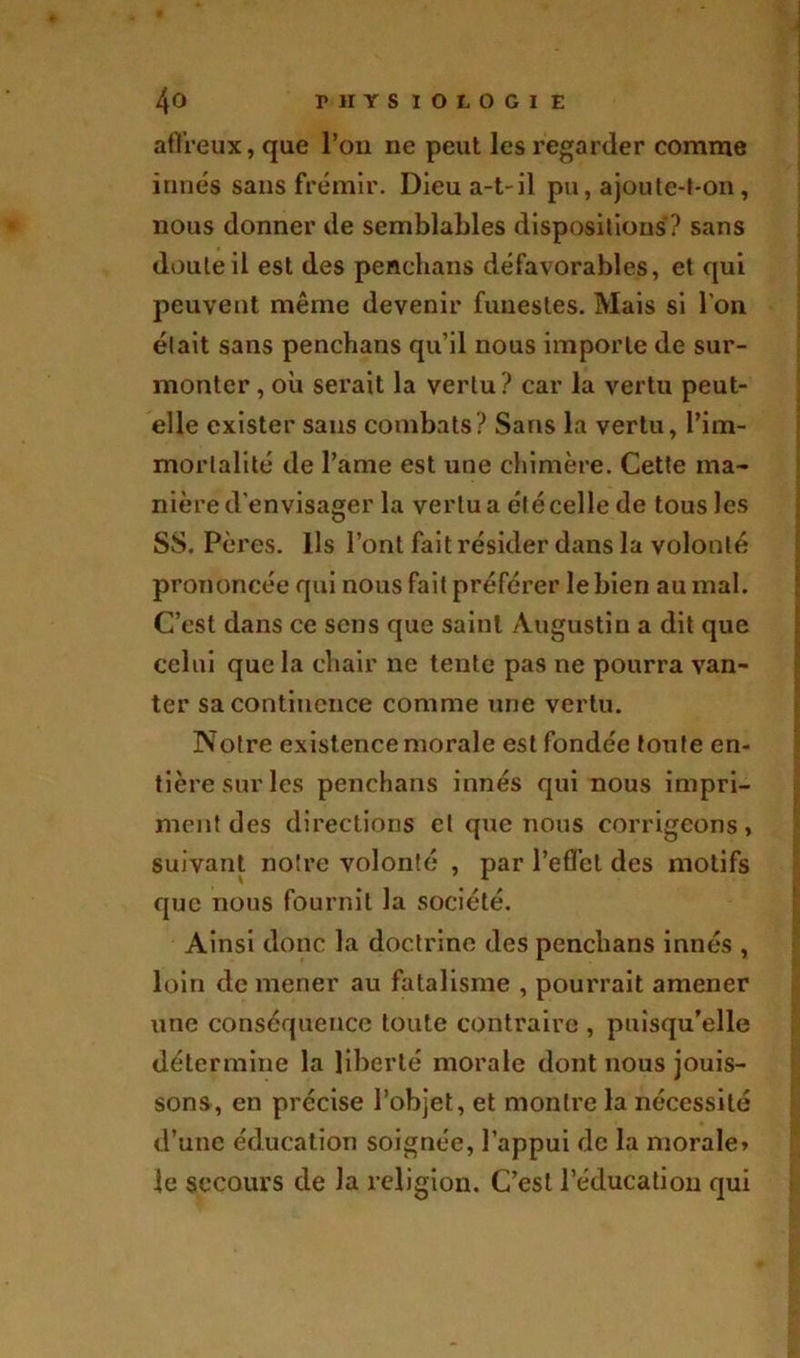 affreux, que l’on ne peut les regarder comme innés sans frémir. Dieu a-t-il pu, ajoute-t-on, nous donner de semblables dispositions? sans doute il est des penchans défavorables, et qui peuvent même devenir funestes. Mais si l’on était sans penchans qu’il nous importe de sur- monter , où serait la vertu? car la vertu peut- elle exister sans combats? Sans la vertu, l’im- mortalité de l’ame est une chimère. Cette ma- nière d'envisager la vertu a été celle de tous Jes SS. Pères. Ils l’ont fait résider dans la volonté prononcée qui nous fait préférer le bien au mal. C’est dans ce sens que saint Augustin a dit que celui que la chair ne tente pas ne pourra van- ter sa continence comme une vertu. Notre existence morale est fondée toute en- tière sur les penchans innés qui nous impri- ment des directions et que nous corrigeons, suivant notre volonté , par l’effet des motifs que nous fournit la société. Ainsi donc la doctrine des penchans innés , loin de mener au fatalisme , pourrait amener une conséquence toute contraire , puisqu’elle détermine la liberté morale dont nous jouis- sons, en précise l’objet, et montre la nécessité d’une éducation soignée, l’appui de la morale, le secours de la religion. C’est l’éducation qui