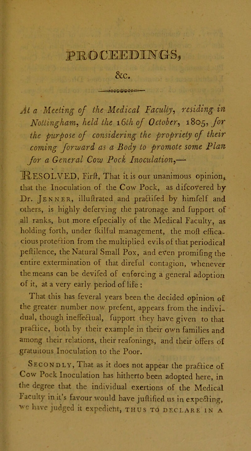 &C. ■r-jQ$(p(j)(i)(t)Qc ■ At a Meeting of the Medical Faculty, residing in Nottingham, held the 16th of October, 1805, for the purpose of considering the propriety of their coming forward as a Body to promote some Plan for a General Cow Pock Inoculation,— IR,ESOLVED, Firft, That it is our unanimous opinion* that the Inoculation of the Cow Pock, as difcovered by Dr. Je nner, illuftrated and pra£lifed by himfelf and others, is highly deferving the patronage and fupport of all ranks, but more efpecially of the Medical Faculty, as holding forth, under fkilful management, the moll effica- cious proteftion from the multiplied evils of that periodical peftilence, the Natural Small Pox, and even promifingthe entire extermination of that direful contagion, whenever the means can be devifed of enforcing a general adoption of it, at a very early period of life : That this has feveral years been the decided opinion of the greater number now prefent, appears from the indivD dual, though ineffettual, fupport they have given to that pra&ice, both by their example in their own families and among their relations, their reafonings, and their offers of gratuitous Inoculation to the Poor. Secondly, That as it does not appear the praftice of Cow Pock Inoculation has hitherto been adopted here, in the degree that the individual exertions of the Medical I acuity in it s favour would have juftified us in expelling, wc have judged it expedient, thus to declare in a