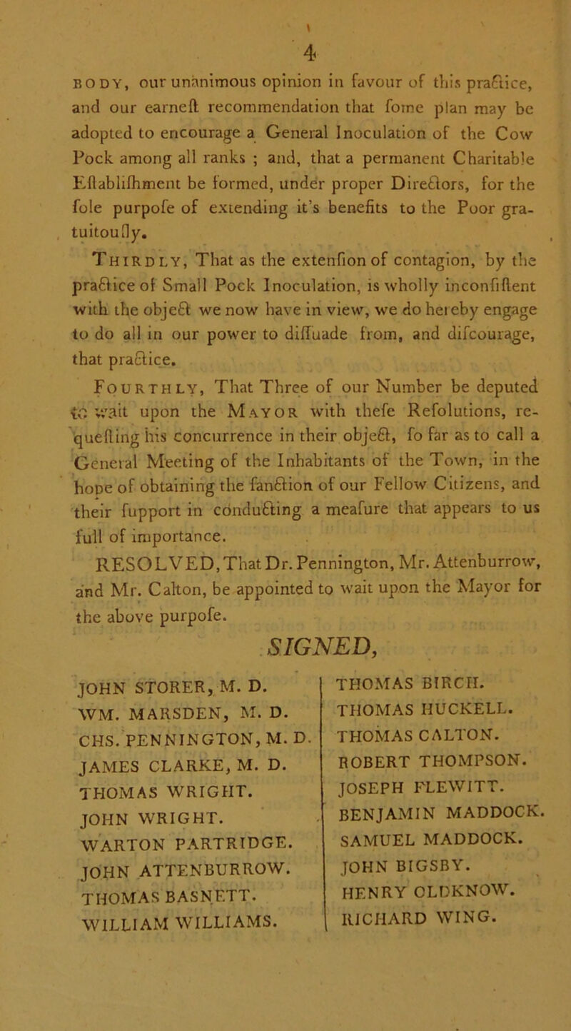 body, our unanimous opinion in favour of this practice, and our earned: recommendation that foine plan may be adopted to encourage a General Inoculation of the Cow Pock among all ranks ; and, that a permanent Charitable EUablifhment be formed, under proper Dire£tors, for the foie purpofe of extending it’s benefits to the Poor gra- tuitoudy. Thirdly, That as the extenfionof contagion, by the pra&ice of Small Pock Inoculation, is wholly inconfiftent with the objeft we now have in view, we do hereby engage to do all in our power to diffuade from, and difcourage, that practice. Fourthly, That Three of our Number be deputed iC v,\ait upon the Mayor with thefe Refolutions, re- queuing his concurrence in their obje£l, fo far as to call a General Meeting of the Inhabitants of the Town, in the hoDe of obtaining the fanftion of our Fellow Citizens, and their fupport in conducing a meafure that appears to us full of importance. RESOLVED, That Dr. Pennington, Mr. Attenburrow, and Mr. Calton, be appointed to wait upon the Mayor for the above purpofe. SIGNED, JOHN STORER, M. D. WM. MAIISDEN, M. D. CHS. PENNINGTON, M. D JAMES CLARKE, M. D. THOMAS WRIGHT. JOHN WRIGHT. WARTON PARTRIDGE. JOHN ATTENBURROW. THOMAS BASNETT. WILLIAM WILLIAMS. THOMAS BIRCII. THOMAS HUCKELL. THOMAS CALTON. ROBERT THOMPSON. JOSEPH FLEWITT. BENJAMIN MADDOCK. SAMUEL MADDOCK. JOHN BIGSBY. HENRY CLDKNOW. RICHARD WING.