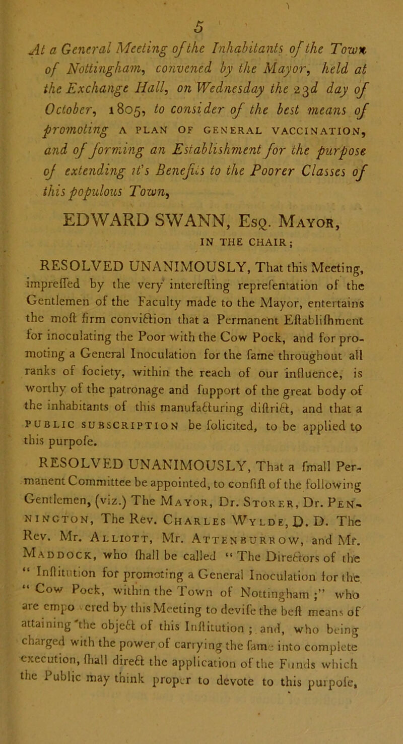 I At a General Meeting of the Inhabitants of the Town, of Nottingham, convened by the Mayor, held at the Exchange Hall, on Wednesday the 23d day of October, 1805, to consider of the best means of promoting a plan of general vaccination, and of forming an Establishment for the purpose oj extending it's Beliefs to the Poorer Classes of this populous Town, EDWARD SWANN, Esq. Mayor, IN THE CHAIR; RESOLVED UNANIMOUSLY, That this Meeting, impreffed by the very' interefling reprefentation of the Gentlemen of the Faculty made to the Mayor, entertains the moft firm conviftion that a Permanent Eftablifhment for inoculating the Poor with the Cow Pock, and tor pro- moting a General Inoculation for the fame throughout all ranks of fociety, within the reach of our influence, is worthy of the patronage and fupport of the great body of the inhabitants of this manufa&uring diftritt, and that a public subscription be folicited, to be applied to this purpofe. RESOLV ED UNANIMOUSLY, That a fmall Per- manent Committee be appointed, to confifl of the following Gentlemen, (viz.) The Mayor, Dr. Storer, Dr. Pen- nincton, The Rev. Charles Wylde, D. D. The Rev. Mr. Alliott, Mr. Attenburrow, and Mr. Maddock, who (hall be called “ The Direftors of the “ Inflitution for promoting a General Inoculation for the “ Cow p«<*> within the Town of Nottingham who are empo ered by this Meeting to devife the beft means of attaining'the objeft of this Inflitution ; .and, who being charged with the power ot carrying the fame into complete execution, fliall dirett the application of the Funds which the i uolic may think proper to devote to this purpofe,